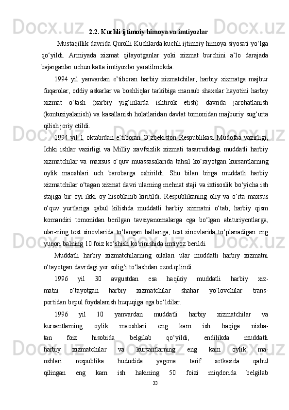 2.2. Kuchli ijtimoiy himoya va imtiyozlar
         Mustaqillik davrida Qurolli Kuchlarda kuchli ijtimoiy himoya siyosati yo‘lga
qo‘yildi.   Armiyada   xizmat   qilayotganlar   yoki   xizmat   burchini   a’lo   darajada
bajarganlar uchun katta imtiyozlar yaratilmokda.
1994   yil   yanvardan   e’tiboran   harbiy   xizmatchilar,   harbiy   xizmatga   majbur
fuqarolar, oddiy askarlar va boshliqlar tarkibiga mansub shaxslar  hayotini harbiy
xizmat   o‘tash   (xarbiy   yig‘inlarda   ishtirok   etish)   davrida   jarohatlanish
(kontuziyalanish) va kasallanish holatlaridan davlat tomonidan majburiy sug‘urta
qilish joriy etildi.
1994   yil   1   oktabrdan   e’tiboran   O‘zbekiston   Respublikasi   Mudofaa   vazirligi,
Ichki   ishlar   vazirligi   va   Milliy   xavfsizlik   xizmati   tasarrufidagi   muddatli   harbiy
xizmatchilar   va   maxsus   o‘quv   muassasalarida   tahsil   ko‘rayotgan   kursantlarning
oylik   maoshlari   uch   barobarga   oshirildi.   Shu   bilan   birga   muddatli   harbiy
xizmatchilar o‘tagan xizmat davri ularning mehnat staji va ixtisoslik bo‘yicha ish
stajiga   bir   oyi   ikki   oy   hisoblanib   kiritildi.   Respublikaning   oliy   va   o‘rta   maxsus
o‘quv   yurtlariga   qabul   kilishda   muddatli   harbiy   xizmatni   o‘tab,   harbiy   qism
komandiri   tomonidan   berilgan   tavsiyanomalarga   ega   bo‘lgan   abituriyentlarga,
ular-ning   test   sinovlarida   to‘langan   ballariga,   test   sinovlarida   to‘planadigan   eng
yuqori balning 10 foiz ko‘shish ko‘rinishida imtiyoz berildi.
Muddatli   harbiy   xizmatchilarning   oilalari   ular   muddatli   harbiy   xizmatni
o‘tayotgan davrdagi yer solig‘i to‘lashdan ozod qilindi.
1996   yil   30   avgustdan   esa   haqikiy   muddatli   harbiy   xiz-
matni   o‘tayotgan   harbiy   xizmatchilar   shahar   yo‘lovchilar   trans-
portidan bepul foydalanish huquqiga ega bo‘ldilar.
1996   yil   10   yanvardan   muddatli   harbiy   xizmatchilar   va
kursantlarning   oylik   maoshlari   eng   kam   ish   haqiga   nisba-
tan   foiz   hisobida   belgilab   qo‘yildi,   endilikda   muddatli
harbiy   xizmatchilar   va   kursantlarning   eng   kam   oylik   ma-
oshlari   respublika   hududida   yagona   tarif   setkasida   qabul
qilingan   eng   kam   ish   hakining   50   foizi   miqdorida   belgilab
33