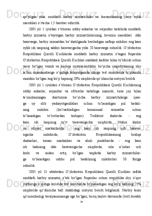 qo‘yilgan   yoki   muddatli   harbiy   xizmatchilar   va   kursantlarning   joriy   oylik
maoshlari o‘rtacha 1,5 barobar oshirildi.
2005   yil   1   iyuldan   e’tiboran   oddiy   askarlar   va   serjantlar   tarkibida   muddatli
harbiy   xizmatni   o‘tayotgan   harbiy   xizmatchilarining;   lavozim   maoshlari     ikki
baravarga;  harbiy xizmatdan bo‘shatilganda beriladigan nafaqa mikdori  eng kam
oylik ish xaqining sakkiz baravarigacha yoki 20 baravarga oshirildi. O‘zbekiston
Respublikasi   Qurolli   Kuchlarida   muddatli   harbiy   xizmatni   o‘tagan   fuqarolar
O‘zbekiston Respublikasi Qurolli Kuchlari malakali kadrlar bilan to‘ldirish uchun
zarur   bo‘lgan   texnik   va   boshqa   mutaxassisliklar   bo‘yicha   respublikaning   oliy
ta’lim   muassasalariga   o‘qishga   kirayotganida   ularga   test   sinovlarida   to‘planishi
mumkin bo‘lgan eng ko‘p bapning 20% miqdorida qo‘shimcha imtiyoz berildi.
2005   yil   1   iyulidan   e’tiboran   O‘zbekiston   Respublikasi   Qurolli   Kuchlarning
oddiy   askarlar,   serjantlar   va   ofitserlar   tarkibiga   mansub,   turar   joy   bilan
ta’minlanmagan   shartnoma   bo‘yicha   harbiy   xizmatchilarga   ijara-
ga   uy   olib   yashayotganliklari   uchun   to‘lanadigan   pul   badali-
ning   mikdori   (ko‘rsatiladigan   kommunal   xizmatlar   uchun
to‘lanadigan   to‘lovlardan   tashqari)   Toshkent   shahrida   -   eng
kam   ish   haqining   to‘rt   baravarigacha   miqdorda;   Nukus   shahri
va   viloyat   markazlarida   -   eng   kam   ish   xaqining   uch   barava-
rigacha   mikdorda;   O‘zbekiston   Respublikasining   boshqa
shaharlari,   tuman   markazlari   va   aholi   punktlarida   -   eng   kam
ish   hakining   ikki   baravarigacha   miqdorda;   oila   a’zolari   uch
kishi   va   undan   ortiq   bo‘lgan   taqdirda   harbiy   xizmatchilar-
ga   to‘lanadigan   ushbu   pul   badalining   mikdorlari   50   foizga
oshirildi.
2005   yil   31   oktabrdan   O‘zbekiston   Respublikasi   Qurolli   Kuchlari   safida
muddatli   harbiy   xizmatni   o‘tab   bo‘lgan   fuqarolar   uchun   respublika   oliy   o‘quv
yurtlariga o‘qishga kirishda test sinovlarida to‘planadigan eng ko‘p ballning 25%
miqdorida   qo‘shimcha   ball   shaklidagi   imtiyoz   berish   belgilandi.   Harbiy   kism
qo‘mondonligi tavsiyanomasiga ega bo‘lgan, biroq tanlov davomida (test) kerakli
34