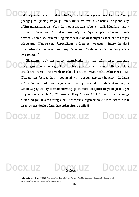   
ball   to‘play   olmagan   muddatli   harbiy   xizmatni   o‘tagan   abiturentlar   o‘kishning
pedagogika,   qishloq   xo‘jaligi,   tabiiy-ilmiy   va   texnik   yo‘nalishi   bo‘yicha   oliy
ta’lim   muassasalariga   to‘lov-shartnoma   asosida   qabul   qilinadi.   Muddatli   harbiy
xizmatni   o‘tagan   va   to‘lov   shartnoma   bo‘yicha   o‘qishga   qabul   kilingan,   o‘kish
davrida «Kamolot» harakatining talaba tashkilotlari faoliyatida faol ishtirok etgan
talabalarga   O‘zbekiston   Respublikasi   «Kamolot»   yoshlar   ijtimoiy   harakati
tomonidan   shartnoma   summasining   35   foizini   to‘lash   tariqasida   moddiy   yordam
ko‘rsatiladi. 19
Shartnoma   bo‘yicha   harbiy   xizmatchilar   va   ular   bilan   birga   istiqomat
qilayotgan   oila   a’zolariga,   hakiqiy   harbiy   xizmatni     davom   ettirish   uchun
tayinlangan   yangi   joyga   yetib   olishlari   bilan   uch   oydan   kechiktirilmagan   tarzda,
O‘zbekiston   Respublikasi     qonunlari   va     boshqa   meyoriy-huquqiy   jihatlarda
ko‘zda   tutilgan   tartib   va   meyorlarga   muvofiq   joy   ajratib   beriladi.   Ayni   vaqtda
ushbu   uy-joy,   harbiy   xizmatchilarning   qo‘shimcha   istiqomat   maydoniga   bo‘lgan
huquki   inobatga   olinib,   O‘zbekiston   Respublikasi   Mudofaa   vazirligi   balansiga
o‘tkaziladigan   fukarolarning   o‘zini   boshqarish   organlari   yoki   idora   tasarrufidagi
turar joy maydonlari fondi hisobidan ajratib beriladi.
                                                     
                                                    
                                              
                                                 Xulosa
19
  Mamajonov, R. A. (2024).   O‘zbekiston Respublikasi Qurolli Kuchlarida huquqiy va axloqiy-me’yoriy 
munosabatlar, o‘zaro muloqot madaniyati .
35 