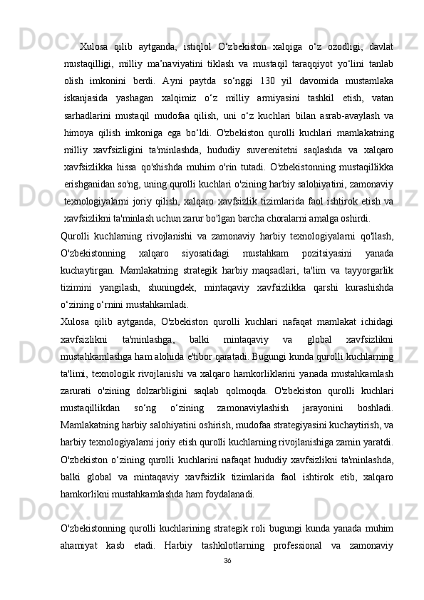   
Xulosa   qilib   aytganda,   istiqlol   O‘zbekiston   xalqiga   o‘z   ozodligi,   davlat
mustaqilligi,   milliy   ma’naviyatini   tiklash   va   mustaqil   taraqqiyot   yo‘lini   tanlab
olish   imkonini   berdi.   Ayni   paytda   so‘nggi   130   yil   davomida   mustamlaka
iskanjasida   yashagan   xalqimiz   o‘z   milliy   armiyasini   tashkil   etish,   vatan
sarhadlarini   mustaqil   mudofaa   qilish,   uni   o‘z   kuchlari   bilan   asrab-avaylash   va
himoya   qilish   imkoniga   ega   bo‘ldi.   O'zbekiston   qurolli   kuchlari   mamlakatning
milliy   xavfsizligini   ta'minlashda,   hududiy   suverenitetni   saqlashda   va   xalqaro
xavfsizlikka   hissa   qo'shishda   muhim   o'rin   tutadi.   O'zbekistonning   mustaqillikka
erishganidan so'ng, uning qurolli kuchlari o'zining harbiy salohiyatini, zamonaviy
texnologiyalarni   joriy   qilish,   xalqaro   xavfsizlik   tizimlarida   faol   ishtirok   etish   va
xavfsizlikni ta'minlash uchun zarur bo'lgan barcha choralarni amalga oshirdi.
Qurolli   kuchlarning   rivojlanishi   va   zamonaviy   harbiy   texnologiyalarni   qo'llash,
O'zbekistonning   xalqaro   siyosatidagi   mustahkam   pozitsiyasini   yanada
kuchaytirgan.   Mamlakatning   strategik   harbiy   maqsadlari,   ta'lim   va   tayyorgarlik
tizimini   yangilash,   shuningdek,   mintaqaviy   xavfsizlikka   qarshi   kurashishda
o‘zining o‘rnini mustahkamladi.
Xulosa   qilib   aytganda,   O'zbekiston   qurolli   kuchlari   nafaqat   mamlakat   ichidagi
xavfsizlikni   ta'minlashga,   balki   mintaqaviy   va   global   xavfsizlikni
mustahkamlashga ham alohida e'tibor qaratadi. Bugungi kunda qurolli kuchlarning
ta'limi,   texnologik   rivojlanishi   va   xalqaro   hamkorliklarini   yanada   mustahkamlash
zarurati   o'zining   dolzarbligini   saqlab   qolmoqda.   O'zbekiston   qurolli   kuchlari
mustaqillikdan   so‘ng   o‘zining   zamonaviylashish   jarayonini   boshladi.
Mamlakatning harbiy salohiyatini oshirish, mudofaa strategiyasini kuchaytirish, va
harbiy texnologiyalarni joriy etish qurolli kuchlarning rivojlanishiga zamin yaratdi.
O'zbekiston o‘zining qurolli kuchlarini  nafaqat  hududiy xavfsizlikni  ta'minlashda,
balki   global   va   mintaqaviy   xavfsizlik   tizimlarida   faol   ishtirok   etib,   xalqaro
hamkorlikni mustahkamlashda ham foydalanadi.
O'zbekistonning   qurolli   kuchlarining   strategik   roli   bugungi   kunda   yanada   muhim
ahamiyat   kasb   etadi.   Harbiy   tashkilotlarning   professional   va   zamonaviy
36 