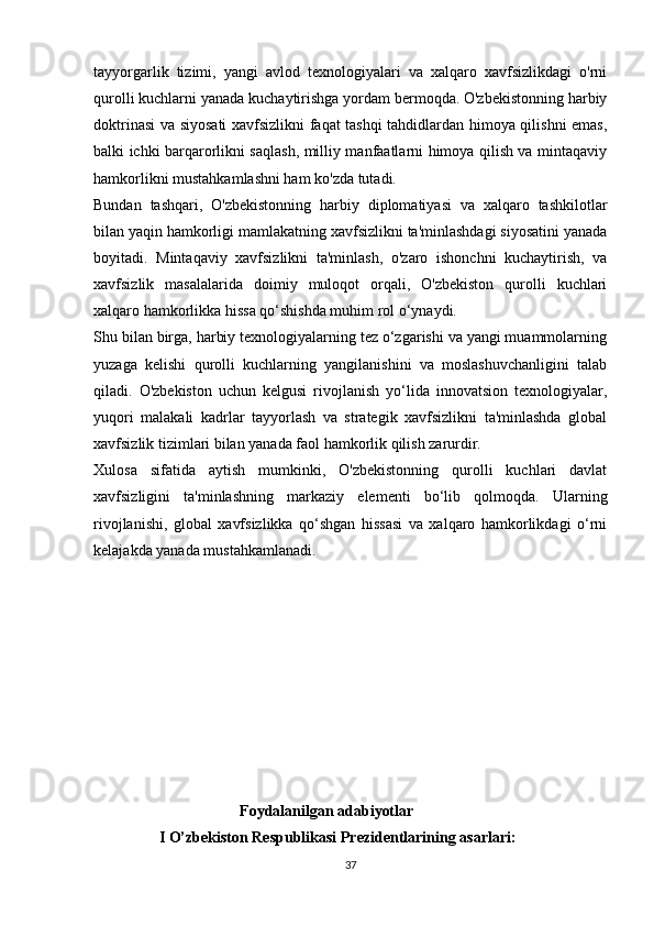   
tayyorgarlik   tizimi,   yangi   avlod   texnologiyalari   va   xalqaro   xavfsizlikdagi   o'rni
qurolli kuchlarni yanada kuchaytirishga yordam bermoqda. O'zbekistonning harbiy
doktrinasi va siyosati xavfsizlikni faqat tashqi tahdidlardan himoya qilishni emas,
balki ichki barqarorlikni saqlash, milliy manfaatlarni himoya qilish va mintaqaviy
hamkorlikni mustahkamlashni ham ko'zda tutadi.
Bundan   tashqari,   O'zbekistonning   harbiy   diplomatiyasi   va   xalqaro   tashkilotlar
bilan yaqin hamkorligi mamlakatning xavfsizlikni ta'minlashdagi siyosatini yanada
boyitadi.   Mintaqaviy   xavfsizlikni   ta'minlash,   o'zaro   ishonchni   kuchaytirish,   va
xavfsizlik   masalalarida   doimiy   muloqot   orqali,   O'zbekiston   qurolli   kuchlari
xalqaro hamkorlikka hissa qo‘shishda muhim rol o‘ynaydi.
Shu bilan birga, harbiy texnologiyalarning tez o‘zgarishi va yangi muammolarning
yuzaga   kelishi   qurolli   kuchlarning   yangilanishini   va   moslashuvchanligini   talab
qiladi.   O'zbekiston   uchun   kelgusi   rivojlanish   yo‘lida   innovatsion   texnologiyalar,
yuqori   malakali   kadrlar   tayyorlash   va   strategik   xavfsizlikni   ta'minlashda   global
xavfsizlik tizimlari bilan yanada faol hamkorlik qilish zarurdir.
Xulosa   sifatida   aytish   mumkinki,   O'zbekistonning   qurolli   kuchlari   davlat
xavfsizligini   ta'minlashning   markaziy   elementi   bo‘lib   qolmoqda.   Ularning
rivojlanishi,   global   xavfsizlikka   qo‘shgan   hissasi   va   xalqaro   hamkorlikdagi   o‘rni
kelajakda yanada mustahkamlanadi.
                                     
                                       F о ydalanilgan adabiyotlar 
                 I O’zbekiston Respublikasi Prezidentlarining asarlari:
37 