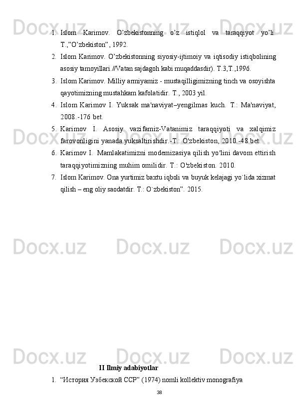   
1. Islom   Karim о v.   O’zb е kist о nning   o’z   istiql о l   va   taraqqiyot   yo’li.
T.,”O’zb е kist о n”, 1992.
2. Islom   Karim о v.   O’zb е kist о nning   siyosiy-ijtim о iy   va   iqtis о diy   istiqb о lining
as о siy tam о yillari.//Vatan sajdag о h kabi muqaddasdir). T.3,T.,1996.
3. Islom Karimov. Milliy armiyamiz - mustaqilligimizning tinch va osoyishta
qayotimizning mustahkam kafolatidir.  T., 2003 yil. 
4. Islom   Karimov   I.   Yuksak   ma'naviyat–yengilmas   kuch.   Т.:   Ma'naviyat,
2008.-176 bet.
5. Karimov   I.   Asosiy   vazifamiz-Vatanimiz   taraqqiyoti   va   xalqimiz
farovonligini yanada yuksaltirishdir.-T.: O'zbekiston, 2010.-48 bet.
6. Karimov I.  Mamlakatimizni modemizasiya qilish yo'lini davom ettirish
taraqqiyotimizning muhim omilidir. Т.: O'zbekiston. 2010.
7. Islom Karimov. Ona yurtimiz baxtu iqboli va buyuk kelajagi yo`lida xizmat
qilish – eng oliy saodatdir. T.: O`zbekiston”. 2015.
                              
                        II   Ilmiy   adabiyotlar
1. “История Узбекской ССР” (1974)  nomli   kollektiv   monografiya
38 