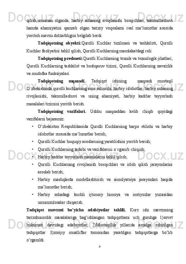   
qilish,umuman   olganda,   harbiy   sohaning   rivojlanishi   bosqichlari,   takomillashuvi
hamda   ahamiyatini   qamrab   о lgan   tari х iy   v о q е alarni   r е al   ma’lum о tlar   as о sida
yoritish mavzu d о lzarbligini b е lgilab berdi.
Tadqiqotning   obyekti: Qurolli   Kuchlar   tuzilmasi   va   tashkiloti,   Qurolli
Kuchlar faoliyatini tahlil qilish, Qurolli Kuchlarning mamlakatdagi roli.
Tadqiqotning predmeti: Qurolli Kuchlarning texnik va texnologik jihatlari,
Qurolli   Kuchlarning  tashkilot   va   boshqaruv  tizimi,   Qurolli   Kuchlarning   xavsizlik
va mudofaa funksiyalari.
Tadqiqotning   mqasadi.   Tadqiqot   ishining     maqsadi   mustaqil
O`zbekistonda qurolli kuchlarning asos solinishi, harbiy islohotlar,  harbiy sohaning
rivojlanishi,   takomillashuvi   va   uning   ahamiyati,   harbiy   kadrlar   tayyorlash
masalalari tizimini yoritib berish.
Tadqiqotning   vazifalari.   Ushbu   maqsaddan   kelib   chiqib   quyidagi
vazifalarni bajaramiz:
• O‘zbekiston   Respublikasida   Qurolli   Kuchlarning   barpo   etilishi   va   harbiy
islohotlar xususida ma’lumotlar berish;
• Qurolli Kuchlar huquqiy asoslarining yaratilishini yoritib berish;
• Qurolli Kuchlarning tarkibi va vazifalari ni o`rganib chiqish;
• Harbiy kadrlar tayyorlash masalalarini tahlil qilish;
• Qurolli   Kuchlarning   rivojlanish   bosqichlari   va   isloh   qilish   jarayonlarini
asoslab berish;
• Harbiy   mashqlarda   modellashtirish   va   simulyatsiya   jarayonlari   haqida
ma’lumotlar berish;
• Harbiy   sohadagi   kuchli   ijtimoiy   himoya   va   imtiyozlar   yuzasidan
umumxulosalar chiqarish.
Tadqiqot   mavzusi   bo’yicha   adabiyotlar   tahlili.   Kurs   ishi   mavzuning
tarixshunoslik   masalalariga   bag’ishlangan   tadqiqotlarni   uch   guruhga   1)sovet
hukumati   davridagi   adabiyotlar,   2)Mustaqillik   yillarida   amalga   oshirilgan
tadqiqotlar   3)xorijiy   mualliflar   tomonidan   yaratilgan   tadqiqotlarga   bo’lib
o’rganildi.
4 