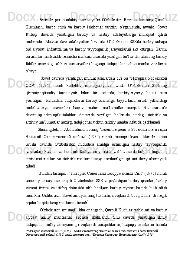   
                   Birinchi guruh adabiyotlarida ya’ni O‘zbekiston Respublikasining Qurolli
Kuchlarini   barpo   etish   va   harbiy   islohotlar   tarixini   o‘rganishda,   avvalo,   Sovet
Ittifoqi   davrida   yaratilgan   tarixiy   va   harbiy   adabiyotlarga   murojaat   qilish
muhimdir.   Mazkur   davr   adabiyotlari   bevosita   O‘zbekiston   SSRda   harbiy   sohaga
oid   siyosat,   infratuzilma   va   harbiy   tayyorgarlik   jarayonlarini   aks   ettirgan.   Garchi
bu asarlar marksistik-lenincha mafkura asosida yozilgan bo‘lsa-da, ularning tarixiy
faktlar asosidagi tahliliy xususiyatlari bugungi tadqiqotlar uchun manba vazifasini
o‘taydi.
                   Sovet davrida yaratilgan muhim asarlardan biri  bu “История  Узбекской
ССР”   (1974)   nomli   kollektiv   monografiyadir.   Unda   O‘zbekiston   SSRning
ijtimoiy-iqtisodiy   taraqqiyoti   bilan   bir   qatorda,   harbiy-siyosiy   holati   ham
yoritilgan.   Jumladan,   fuqarolarni   harbiy   xizmatga   tayyorlash,   urush   yillaridagi
mobilizatsiya   jarayonlari   haqida   muhim   ma’lumotlar   mavjud.   Bu   asar   o‘z
davrining   ideologik   talablari   doirasida   yozilgan   bo‘lsa-da,   undagi   statistik   va
arxiviy ma’lumotlar hozirgi tadqiqotlar uchun tarixiy manba sifatida qadrlanadi.
                 Shuningdek, I. Abdurahmonovning "Военное дело в Узбекистане в годы
Великой   Отечественной   войны"   (1980)   nomli   monografiyasi   Ikkinchi   jahon
urushi   davrida   O‘zbekiston   hududida   amalga   oshirilgan   harbiy   tayyorgarlik,
zaxiradagi kuchlar va front orti faoliyatini yoritadi. Ushbu asarda ko‘plab hujjatlar,
arxiv   materiallari   va   statistik   ma’lumotlarga   asoslanilganligi   uni   ilmiy   ahamiyatli
qiladi.
               Bundan tashqari, “История Советских Вооружённых Сил” (1976) nomli
umumiy  tarixiy  asar  orqali  O‘zbekiston  SSRda   joylashgan  harbiy  qismlar,  harbiy
xizmat   tizimi   va   ittifoq   doirasida   olib   borilgan   harbiy   siyosat   haqida   bilib   olish
mumkin. Ushbu asar Sovet armiyasining tuzilishi, rivojlanish bosqichlari, strategik
rejalar haqida keng ma’lumot beradi 1
.  
                   O‘zbekiston mustaqillikka erishgach, Qurolli Kuchlar tashkiloti va harbiy
siyosat   milliy   manfaatlar   asosida   shakllandi.   Shu   davrda   yaratilgan   ilmiy
tadqiqotlar   milliy   armiyaning   rivojlanish   bosqichlarini,   huquqiy   asoslarini   hamda
1
  “История Узбекской ССР” (1974)  I .  Abdurahmonovning  "Военное дело в Узбекистане в годы Великой 
Отечественной войны" (1980)  nomli   monografiyasi . “История Советских Вооружённых Сил” (1976)
5 
