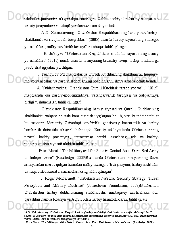   
islohotlar   jarayonini   o‘rganishga   qaratilgan.   Ushbu   adabiyotlar   harbiy   sohaga   oid
tarixiy jarayonlarni mustaqil yondashuv asosida yoritadi.
                    A.X.   Xolmatovning   “O‘zbekiston   Respublikasining   harbiy   xavfsizligi:
shakllanish va rivojlanish bosqichlari” (2005)  asarida harbiy siyosatning strategik
yo‘nalishlari, milliy xavfsizlik tamoyillari chuqur tahlil qilingan.
                    R.   Jo‘rayev   “O‘zbekiston   Respublikasi   mudofaa   siyosatining   asosiy
yo‘nalishlari” (2010)  nomli asarida armiyaning tashkiliy rivoji, tashqi  tahdidlarga
javob strategiyalari yoritilgan.
                   T. Toshqulov o‘z maqolalarida Qurolli Kuchlarning shakllanishi, huquqiy-
me’yoriy asoslari va harbiy islohotlarning bosqichlarini ilmiy asosda ochib beradi.
                   A. Yuldashevning “O‘zbekiston Qurolli Kuchlari: taraqqiyot yo‘li” (2015)
maqolasida   esa   harbiy-modernizatsiya,   vatanparvarlik   tarbiyasi   va   xalq-armiya
birligi tushunchalari tahlil qilingan 2
.
                    O‘zbekiston   Respublikasining   harbiy   siyosati   va   Qurolli   Kuchlarining
shakllanishi  xalqaro  doirada  ham   qiziqish  uyg‘otgan  bo‘lib,  xorijiy tadqiqotchilar
bu   mavzuni   Markaziy   Osiyodagi   xavfsizlik,   geosiyosiy   barqarorlik   va   harbiy
hamkorlik   doirasida   o‘rganib   kelmoqda.   Xorijiy   adabiyotlarda   O‘zbekistonning
neytral   harbiy   pozitsiyasi,   terrorizmga   qarshi   kurashdagi   roli   va   harbiy-
modernizatsiya siyosati alohida tahlil qilinadi.
          1. Erica Marat. “The Military and the State in Central Asia: From Red Army
to   Independence”   (Routledge,   2009)Bu   asarda   O‘zbekiston   armiyasining   Sovet
armiyasidan meros qolgan tizimdan milliy tizimga o‘tish jarayoni, harbiy institutlar
va fuqarolik-nazorat muammolari keng tahlil qilingan 3
.
                    2.   Roger   McDermott.   “Uzbekistan's   National   Security   Strategy:   Threat
Perception   and   Military   Doctrine”   (Jamestown   Foundation,   2007)McDermott
O‘zbekiston   harbiy   doktrinasining   shakllanishi,   mintaqaviy   xavfsizlikka   doir
qarashlari hamda Rossiya va AQSh bilan harbiy hamkorliklarini tahlil qiladi.
2
A . X .  Xolmatovning  “ O ‘ zbekiston   Respublikasining   harbiy   xavfsizligi :  shakllanish   va   rivojlanish   bosqichlari ” 
(2005)  R .  Jo ‘ rayev  “ O ‘ zbekiston   Respublikasi   mudofaa   siyosatining   asosiy   yo ‘ nalishlari ” (2010) A .  Yuldashevning  
“ O ‘ zbekiston   Qurolli   Kuchlari :  taraqqiyot   yo ‘ li ” (2015) 
3
  Erica Marat. “The Military and the State in Central Asia: From Red Army to Independence” (Routledge, 2009)
6 