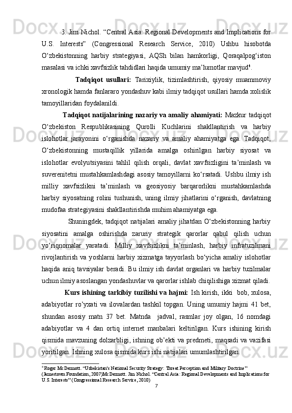 3. Jim Nichol. “Central Asia: Regional Developments and Implications for
U.S.   Interests”   (Congressional   Research   Service,   2010)   Ushbu   hisobotda
O‘zbekistonning   harbiy   strategiyasi,   AQSh   bilan   hamkorligi,   Qoraqalpog‘iston
masalasi va ichki xavfsizlik tahdidlari haqida umumiy ma’lumotlar mavjud 4
.
                    Tadqiqot   usullari:   Tarixiylik,   tizimlashtirish,   qiyosiy   muammoviy
xronologik hamda fanlararo yondashuv kabi ilmiy tadqiqot usullari hamda xolislik
tamoyillaridan foydalanildi.
                    Tadqiqot natijalarining nazariy va amaliy ahamiyati:   Mazkur tadqiqot
O‘zbekiston   Respublikasining   Qurolli   Kuchlarini   shakllantirish   va   harbiy
islohotlar   jarayonini   o‘rganishda   nazariy   va   amaliy   ahamiyatga   ega.   Tadqiqot,
O‘zbekistonning   mustaqillik   yillarida   amalga   oshirilgan   harbiy   siyosat   va
islohotlar   evolyutsiyasini   tahlil   qilish   orqali,   davlat   xavfsizligini   ta’minlash   va
suverenitetni   mustahkamlashdagi   asosiy   tamoyillarni   ko‘rsatadi.   Ushbu   ilmiy  ish
milliy   xavfsizlikni   ta’minlash   va   geosiyosiy   barqarorlikni   mustahkamlashda
harbiy   siyosatning   rolini   tushunish,   uning   ilmiy   jihatlarini   o‘rganish,   davlatning
mudofaa strategiyasini shakllantirishda muhim ahamiyatga ega.
                    Shuningdek,   tadqiqot   natijalari   amaliy   jihatdan   O‘zbekistonning   harbiy
siyosatini   amalga   oshirishda   zaruriy   strategik   qarorlar   qabul   qilish   uchun
yo‘riqnomalar   yaratadi.   Milliy   xavfsizlikni   ta’minlash,   harbiy   infratuzilmani
rivojlantirish   va   yoshlarni   harbiy   xizmatga   tayyorlash   bo‘yicha   amaliy   islohotlar
haqida   aniq   tavsiyalar   beradi.   Bu   ilmiy   ish   davlat   organlari   va   harbiy   tuzilmalar
uchun ilmiy asoslangan yondashuvlar va qarorlar ishlab chiqilishiga xizmat qiladi.
                    Kurs ishining tarkibiy tuzilishi va hajmi:   Ish kirish, ikki   bob, xulosa,
adabiyotlar   ro’yxati   va   ilovalardan   tashkil   topgan.   Uning   umumiy   hajmi   41   bet,
shundan   asosiy   matn   37   bet.   Matnda     jadval,   rasmlar   joy   olgan,   16   nomdagi
adabiyotlar   va   4   dan   ortiq   internet   manbalari   keltirilgan.   Kurs   ishining   kirish
qismida mavzuning dolzarbligi, ishning ob’ekti  va predmeti, maqsadi  va vazifasi
yoritilgan. Ishning xulosa qismida kurs ishi natijalari umumlashtirilgan.
4
  Roger McDermott. “Uzbekistan's National Security Strategy: Threat Perception and Military Doctrine” 
(Jamestown Foundation, 2007)McDermott. Jim Nichol. “Central Asia: Regional Developments and Implications for 
U.S. Interests” (Congressional Research Service, 2010)
7