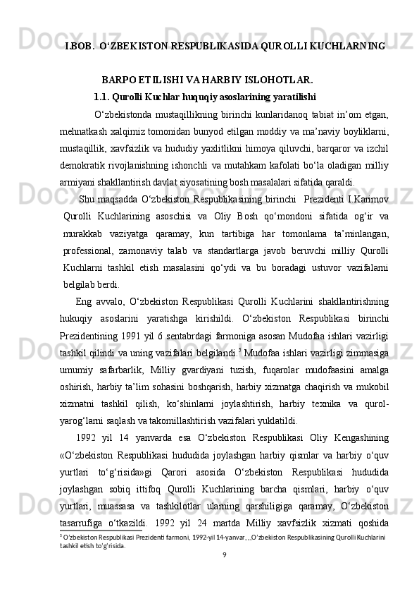   
  I.BOB.  O‘ZBEKISTON RESPUBLIKASIDA QUROLLI KUCHLARNING 
                 BARPO ETILISHI VA HARBIY ISLOHOTLAR.
              1.1. Qurolli Kuchlar huquqiy asoslarining yaratilishi
                  O‘zbekistonda   mustaqillikning   birinchi   kunlaridanoq   tabiat   in’om   etgan,
mehnatkash xalqimiz tomonidan bunyod etilgan moddiy va ma’naviy boyliklarni,
mustaqillik,   xavfsizlik   va   hududiy   yaxlitlikni   himoya   qiluvchi,   barqaror   va   izchil
demokratik   rivojlanishning   ishonchli   va   mutahkam   kafolati   bo‘la   oladigan   milliy
armiyani shakllantirish davlat siyosatining bosh masalalari sifatida qaraldi.
Shu   maqsadda   O‘zbekiston   Respublikasining   birinchi     Prezidenti   I.Karimov
Qurolli   Kuchlarining   asoschisi   va   Oliy   Bosh   qo‘mondoni   sifatida   og‘ir   va
murakkab   vaziyatga   qaramay,   kun   tartibiga   har   tomonlama   ta’minlangan,
professional,   zamonaviy   talab   va   standartlarga   javob   beruvchi   milliy   Qurolli
Kuchlarni   tashkil   etish   masalasini   qo‘ydi   va   bu   boradagi   ustuvor   vazifalarni
belgilab berdi.
Eng   avvalo,   O‘zbekiston   Respublikasi   Qurolli   Kuchlarini   shakllantirishning
hukuqiy   asoslarini   yaratishga   kirishildi.   O‘zbekiston   Respublikasi   birinchi
Prezidentining  1991 yil   6 sentabrdagi  farmoniga  asosan   Mudofaa  ishlari  vazirligi
tashkil qilindi va uning vazifalari belgilandi. 5
  Mudofaa ishlari vazirligi zimmasiga
umumiy   safarbarlik,   Milliy   gvardiyani   tuzish,   fuqarolar   mudofaasini   amalga
oshirish, harbiy ta’lim sohasini  boshqarish, harbiy xizmatga chaqirish va mukobil
xizmatni   tashkil   qilish,   ko‘shinlarni   joylashtirish,   harbiy   texnika   va   qurol-
yarog‘larni saqlash va takomillashtirish vazifalari yuklatildi.
1992   yil   14   yanvarda   esa   O‘zbekiston   Respublikasi   Oliy   Kengashining
«O‘zbekiston   Respublikasi   hududida   joylashgan   harbiy   qismlar   va   harbiy   o‘quv
yurtlari   to‘g‘risida»gi   Qarori   asosida   O‘zbekiston   Respublikasi   hududida
joylashgan   sobiq   ittifoq   Qurolli   Kuchlarining   barcha   qismlari,   harbiy   o‘quv
yurtlari,   muassasa   va   tashkilotlar   ularning   qarshiligiga   qaramay,   O‘zbekiston
tasarrufiga   o‘tkazildi.   1992   yil   24   martda   Milliy   xavfsizlik   xizmati   qoshida
5
 O’zbekiston Respublikasi Prezidenti farmoni, 1992-yil 14-yanvar, ,,O’zbekiston Respublikasining Qurolli Kuchlarini 
tashkil etish to’g’risida.
9 