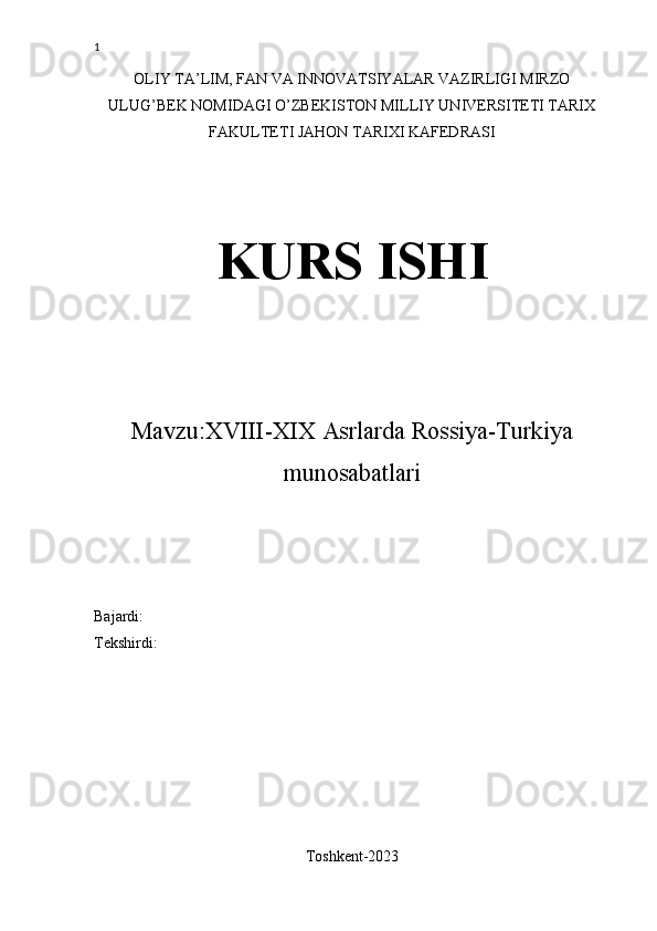 1
OLIY TA’LIM, FAN VA INNOVATSIYALAR VAZIRLIGI MIRZO
ULUG’BEK NOMIDAGI O’ZBEKISTON MILLIY UNIVERSITETI TARIX
FAKULTETI JAHON TARIXI KAFEDRASI
KURS ISHI
Mavzu: XVIII-XIX Asrlarda Rossiya-Turkiya
munosabatlari 
Bajardi: 
Tekshirdi: 
Toshkent-2023