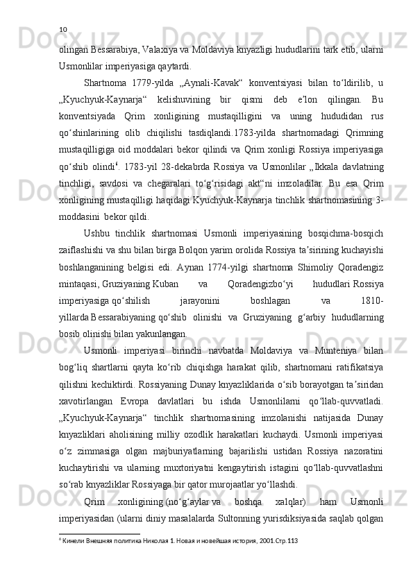 10
olingan   Bessarabiya,   Valaxiya   va Moldaviya knyazligi hududlarini tark etib, ularni
Usmonlilar imperiyasiga qaytardi.
Shartnoma   1779-yilda   „Aynali-Kavak“   konventsiyasi   bilan   to ldirilib,   uʻ
„Kyuchyuk-Kaynarja“   kelishuvining   bir   qismi   deb   e lon   qilingan.   Bu	
ʼ
konventsiyada   Qrim   xonligining   mustaqilligini   va   uning   hududidan   rus
qo shinlarining   olib   chiqilishi   tasdiqlandi.1783-yilda   shartnomadagi   Qrimning	
ʻ
mustaqilligiga   oid   moddalari   bekor   qilindi   va  Qrim   xonligi   Rossiya   imperiyasiga
qo shib   olindi
ʻ 6
.   1783-yil   28-dekabrda   Rossiya   va   Usmonlilar   „Ikkala   davlatning
tinchligi,   savdosi   va   chegaralari   to g risidagi   akt“ni   imzoladilar.   Bu   esa   Qrim	
ʻ ʻ
xonligining mustaqilligi haqidagi Kyuchyuk-Kaynarja tinchlik shartnomasining 3-
moddasini  bekor qildi.
Ushbu   tinchlik   shartnomasi   Usmonli   imperiyasining   bosqichma-bosqich
zaiflashishi va shu bilan birga   Bolqon yarim orolida   Rossiya ta sirining kuchayishi	
ʼ
boshlanganining   belgisi   edi.   Aynan   1774-yilgi   shartnoma   Shimoliy   Qoradengiz
mintaqasi,   Gruziyaning   Kuban   va   Qoradengizbo yi   hududlari	
ʻ   Rossiya
imperiyasiga   qo shilish   jarayonini   boshlagan   va   1810-	
ʻ
yillarda   Bessarabiyaning   qo shib   olinishi   va   Gruziyaning   g arbiy   hududlarning	
ʻ ʻ
bosib olinishi bilan yakunlangan.
Usmonli   imperiyasi   birinchi   navbatda   Moldaviya   va   Munteniya   bilan
bog liq   shartlarni   qayta   ko rib   chiqishga   harakat   qilib,   shartnomani   ratifikatsiya	
ʻ ʻ
qilishni kechiktirdi. Rossiyaning Dunay knyazliklarida o sib borayotgan ta siridan	
ʻ ʼ
xavotirlangan   Evropa   davlatlari   bu   ishda   Usmonlilarni   qo llab-quvvatladi.	
ʻ
„Kyuchyuk-Kaynarja“   tinchlik   shartnomasining   imzolanishi   natijasida   Dunay
knyazliklari   aholisining   milliy   ozodlik   harakatlari   kuchaydi.   Usmonli   imperiyasi
o z   zimmasiga   olgan   majburiyatlarning   bajarilishi   ustidan   Rossiya   nazoratini	
ʻ
kuchaytirishi   va   ularning   muxtoriyatni   kengaytirish   istagini   qo llab-quvvatlashni	
ʻ
so rab knyazliklar Rossiyaga bir qator murojaatlar yo llashdi.	
ʻ ʻ
Qrim   xonligining   (no g aylar	
ʻ ʻ   va   boshqa   xalqlar)   ham   Usmonli
imperiyasidan (ularni diniy masalalarda Sultonning yurisdiksiyasida saqlab qolgan
6
 Кинели Внешняя политика Николая 1. Новая и новейшая история, 2001.Стр.113 