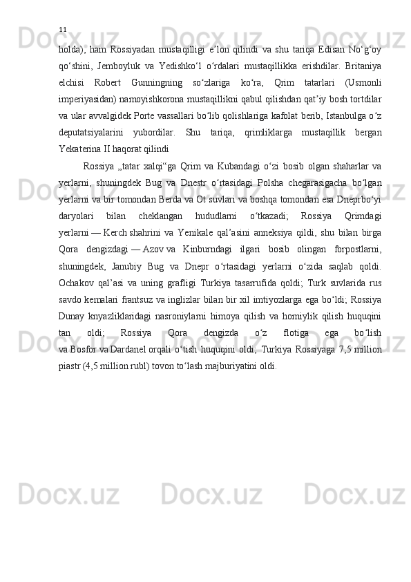 11
holda),   ham   Rossiyadan   mustaqilligi   e lon   qilindi   va   shu   tariqa   Edisan   No‘g‘oyʼ
qo‘shini,   Jemboyluk   va   Yedishko‘l   o rdalari   mustaqillikka   erishdilar.   Britaniya
ʻ
elchisi   Robert   Gunningning   so zlariga   ko ra,   Qrim   tatarlari   (Usmonli	
ʻ ʻ
imperiyasidan) namoyishkorona mustaqillikni qabul qilishdan qat iy bosh tortdilar	
ʼ
va ular avvalgidek Porte vassallari bo lib qolishlariga kafolat berib, Istanbulga o z	
ʻ ʻ
deputatsiyalarini   yubordilar.   Shu   tariqa,   qrimliklarga   mustaqillik   bergan
Yekaterina II haqorat qilindi
Rossiya   „tatar   xalqi“ga   Qrim   va   Kubandagi   o zi   bosib   olgan   shaharlar   va	
ʻ
yerlarni,   shuningdek   Bug   va   Dnestr   o rtasidagi   Polsha   chegarasigacha   bo lgan	
ʻ ʻ
yerlarni va bir tomondan Berda va Ot suvlari va boshqa tomondan esa Dneprbo yi	
ʻ
daryolari   bilan   cheklangan   hududlarni   o tkazadi;   Rossiya   Qrimdagi	
ʻ
yerlarni   —   Kerch   shahrini   va   Yenikale   qal’asini   anneksiya   qildi,   shu   bilan   birga
Qora   dengizdagi   —   Azov   va   Kinburndagi   ilgari   bosib   olingan   forpostlarni,
shuningdek,   Janubiy   Bug   va   Dnepr   o rtasidagi   yerlarni   o zida   saqlab   qoldi.	
ʻ ʻ
Ochakov   qal’asi   va   uning   grafligi   Turkiya   tasarrufida   qoldi;   Turk   suvlarida   rus
savdo kemalari frantsuz va inglizlar bilan bir xil imtiyozlarga ega bo ldi; Rossiya	
ʻ
Dunay   knyazliklaridagi   nasroniylarni   himoya   qilish   va   homiylik   qilish   huquqini
tan   oldi;   Rossiya   Qora   dengizda   o z   flotiga   ega   bo lish	
ʻ ʻ
va   Bosfor   va   Dardanel   orqali   o tish   huquqini   oldi;   Turkiya   Rossiyaga   7,5	
ʻ   million
piastr (4,5   million rubl)   tovon   to lash majburiyatini oldi.
ʻ 