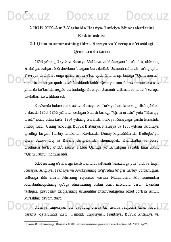 12
2 BOB. XIX-Asr 2-Yarimida Rossiya-Turkiya Munosabatlarini
Keskinlashuvi
2.1 Qrim muammosining ildizi. Rossiya va Yevropa o’rtasidagi
Qrim urushi tarixi
1853-yilning 2-iyulida Rossiya Moldova va Valaxiyani bosib olib, oldinroq
erishilgan xalqaro kelishuvlarni buzgani bois dastlab Usmonli saltanati, so‘ng qator
Yevropa davlatlari unga qarshi urush e’lon qildi. Shu tariqa tarixga “Qrim urushi”
nomi bilan kirgan qonli urush boshlanib ketdi. Qrim yarimoroli muammosi ana shu
yillarda ko‘tarildi, negaki bu hududga Rossiya, Usmonli saltanati va hatto Yevropa
davlatlari ko‘z tikkan edi.
Kavkazda hukmronlik uchun Rossiya va Turkiya hamda uning    ittifoqchilari
o‘rtasida 1853–1856-yillarda kechgan kurash tarixga “Qrim urushi” yoki “Sharqiy
urush” nomi bilan kirdi. 1854-yilning fevralida Turkiya Rossiyaga qarshi kurashda
ittifoq tuzdi. Uning tarkibiga Buyuk Britaniya, Fransiya va 1855-yildan Sardiniya
qirolligi   kirgan.   Harbiy   harakatlar   Kavkazda,   Dunay   knyazliklarida,   Boltiqbo‘yi,
Qora,   Azov,   Oq   va   Barens   dengizlarida,   shuningdek,   Kamchatka   va   Kuril
orollarida   bo‘lib   o‘tdi 7
,   asosiy   e’tibor   Qrimga   yo‘naltirilgani   sababli   ham   urush
“Qrim urushi”   nomini oldi.
XIX asrning o‘rtalariga kelib Usmonli saltanati tanazzulga yuz tutdi va faqat
Rossiya,  Angliya, Fransiya va Avstriyaning to‘g‘ridan to‘g‘ri  harbiy yordamigina
sultonga   ikki   marta   Misrning   isyonkor   vassali   Muhammad   Ali   tomonidan
Konstantinopolning   qo‘lga   olinishining   oldini   olish   imkonini   berdi.     Bundan
tashqari,   pravoslav   xalqlarining   usmonlilar   hukmronligidan   ozod   bo‘lish   uchun
kurashlari davom etardi   .
Rossiya   imperiyasi   bir   vaqtning   o'zida   bir   nechta   raqiblari   bilan   harbiy
qarama   -qarshilikka   kirdi:   Usmonli   imperiyasi,   Frantsiya,   Buyuk   Britaniya   va
7
  Шахма.И.От Очакова до Измаила: К. 200-летию окончания русско-турецкой войны. М., 1991.Стр.25. 