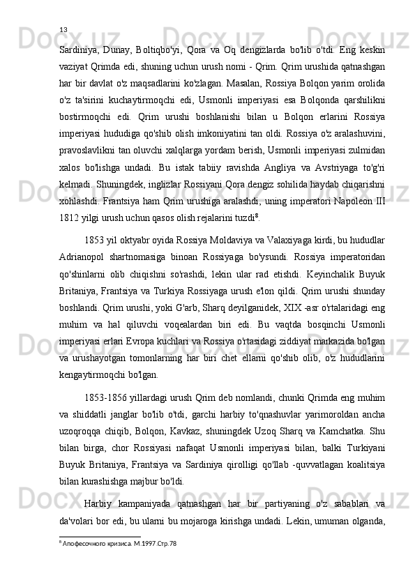 13
Sardiniya,   Dunay,   Boltiqbo'yi,   Qora   va   Oq   dengizlarda   bo'lib   o'tdi.   Eng   keskin
vaziyat Qrimda edi, shuning uchun urush nomi - Qrim. Qrim urushida qatnashgan
har bir davlat o'z maqsadlarini ko'zlagan. Masalan, Rossiya Bolqon yarim orolida
o'z   ta'sirini   kuchaytirmoqchi   edi,   Usmonli   imperiyasi   esa   Bolqonda   qarshilikni
bostirmoqchi   edi.   Qrim   urushi   boshlanishi   bilan   u   Bolqon   erlarini   Rossiya
imperiyasi  hududiga qo'shib olish imkoniyatini tan oldi. Rossiya  o'z aralashuvini,
pravoslavlikni tan oluvchi xalqlarga yordam berish, Usmonli imperiyasi zulmidan
xalos   bo'lishga   undadi.   Bu   istak   tabiiy   ravishda   Angliya   va   Avstriyaga   to'g'ri
kelmadi. Shuningdek, inglizlar Rossiyani Qora dengiz sohilida haydab chiqarishni
xohlashdi. Frantsiya ham  Qrim urushiga aralashdi, uning imperatori Napoleon III
1812 yilgi urush uchun qasos olish rejalarini tuzdi 8
.
1853 yil oktyabr oyida Rossiya Moldaviya va Valaxiyaga kirdi, bu hududlar
Adrianopol   shartnomasiga   binoan   Rossiyaga   bo'ysundi.   Rossiya   imperatoridan
qo'shinlarni   olib   chiqishni   so'rashdi,   lekin   ular   rad   etishdi.   Keyinchalik   Buyuk
Britaniya, Frantsiya va Turkiya Rossiyaga urush e'lon qildi. Qrim urushi shunday
boshlandi. Qrim urushi, yoki G'arb, Sharq deyilganidek, XIX -asr o'rtalaridagi eng
muhim   va   hal   qiluvchi   voqealardan   biri   edi.   Bu   vaqtda   bosqinchi   Usmonli
imperiyasi erlari Evropa kuchlari va Rossiya o'rtasidagi ziddiyat markazida bo'lgan
va   urushayotgan   tomonlarning   har   biri   chet   ellarni   qo'shib   olib,   o'z   hududlarini
kengaytirmoqchi bo'lgan.
1853-1856 yillardagi urush Qrim deb nomlandi, chunki Qrimda eng muhim
va   shiddatli   janglar   bo'lib   o'tdi,   garchi   harbiy   to'qnashuvlar   yarimoroldan   ancha
uzoqroqqa   chiqib,   Bolqon,   Kavkaz,   shuningdek   Uzoq   Sharq   va   Kamchatka.   Shu
bilan   birga,   chor   Rossiyasi   nafaqat   Usmonli   imperiyasi   bilan,   balki   Turkiyani
Buyuk   Britaniya,   Frantsiya   va   Sardiniya   qirolligi   qo'llab   -quvvatlagan   koalitsiya
bilan kurashishga majbur bo'ldi.
Harbiy   kampaniyada   qatnashgan   har   bir   partiyaning   o'z   sabablari   va
da'volari bor edi, bu ularni bu mojaroga kirishga undadi. Lekin, umuman olganda,
8
  Апофесочного кризиса. М.1997.Стр.78 