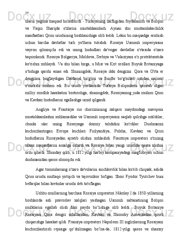 14
ularni yagona maqsad birlashtirdi - Turkiyaning zaifligidan foydalanish va Bolqon
va   Yaqin   Sharqda   o'zlarini   mustahkamlash.   Aynan   shu   mustamlakachilik
manfaatlari Qrim urushining boshlanishiga olib keldi. Lekin bu maqsadga erishish
uchun   barcha   davlatlar   turli   yo'llarni   tutishdi.   Rossiya   Usmonli   imperiyasini
vayron   qilmoqchi   edi   va   uning   hududlari   da'vogar   davlatlar   o'rtasida   o'zaro
taqsimlandi. Rossiya Bolgariya, Moldova, Serbiya va Valaxiyani o'z protektoratida
ko'rishni xohlaydi. Va shu bilan birga, u Misr  va Krit orollari Buyuk Britaniyaga
o'tishiga   qarshi   emas   edi.   Shuningdek,   Rossiya   ikki   dengizni:   Qora   va   O'rta   er
dengizini   bog'laydigan   Dardanel   bo'g'ozi   va   Bosfor   bo'g'ozlari   ustidan   nazorat
o'rnatishi   muhim   edi.   Bu   urush   yordamida   Turkiya   Bolqonlarni   qamrab   olgan
milliy   ozodlik  harakatini   bostirishga,   shuningdek,   Rossiyaning   juda  muhim   Qrim
va Kavkaz hududlarini egallashga umid qilgandi.
Angliya   va   Frantsiya   rus   chorizmining   xalqaro   maydondagi   mavqeini
mustahkamlashni xohlamadilar va Usmonli imperiyasini saqlab qolishga intildilar,
chunki   ular   uning   Rossiyaga   doimiy   tahdidini   ko'rdilar.   Dushmanni
kuchsizlantirgan   Evropa   kuchlari   Finlyandiya,   Polsha,   Kavkaz   va   Qrim
hududlarini   Rossiyadan   ajratib   olishni   xohlashdi.   Frantsiya   imperatori   o'zining
ulkan   maqsadlarini   amalga   oshirdi   va   Rossiya   bilan   yangi   urushda   qasos   olishni
orzu qilardi. Shunday qilib, u 1812 yilgi harbiy kampaniyadagi mag'lubiyati uchun
dushmanidan qasos olmoqchi edi.
Agar tomonlarning o'zaro da'volarini sinchkovlik bilan ko'rib chiqsak, aslida
Qrim  urushi  mutlaqo yirtqich va tajovuzkor bo'lgan. Shoir  Fyodor Tyutchev buni
befarqlar bilan kretinlar urushi deb ta'riflagan.
Ushbu omillarning barchasi Rossiya imperatori Nikolay I da 1850-yillarning
boshlarida   asli   pravoslav   xalqlari   yashagan   Usmonli   saltanatining   Bolqon
mulklarini   egallab   olish   fikri   paydo   bo‘lishiga   olib   keldi.     Buyuk   Britaniya
Rossiyani   Qora   dengiz   sohillaridan,   Kavkaz   va   Shimoliy   Amerikadan   quvib
chiqarishga harakat qildi. Fransiya imperatori Napoleon III inglizlarning Rossiyani
kuchsizlantirish   rejasiga   qo‘shilmagan   bo‘lsa-da,   1812-yilgi   qasos   va   shaxsiy 