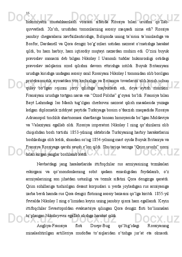 15
hokimiyatni   mustahkamlash   vositasi   sifatida   Rossiya   bilan   urushni   qo‘llab-
quvvatladi.   Xo‘sh,   urushdan   tomonlarning   asosiy   maqsadi   nima   edi?   Rossiya
janubiy   chegaralarni   xavfsizlantirishga,   Bolqonda   uning   ta’sirini   ta’minlashga   va
Bosfor,   Dardanell   va   Qora   dengiz   bo‘g‘ozlari   ustidan   nazorat   o‘rnatishga   harakat
qildi,   bu   ham   harbiy,   ham   iqtisodiy   nuqtayi   nazardan   muhim   edi.   O‘zini   buyuk
pravoslav   monarxi   deb   bilgan   Nikolay   I   Usmonli   turklar   hukmronligi   ostidagi
pravoslav   xalqlarini   ozod   qilishni   davom   ettirishga   intildi.   Buyuk   Britaniyani
urushga kirishga undagan asosiy omil Rossiyani Nikolay I tomonidan olib borilgan
proteksionistik siyosatdan voz kechishga va Britaniya tovarlarini olib kirish uchun
qulay   bo‘lgan   rejimni   joriy   qilishga   majburlash   edi,   deya   aytish   mumkin.
Fransiyani urushga tortgan narsa esa “Ozod Polsha” g‘oyasi bo‘ldi. Fransiya bilan
Bayt   Lahmdagi   Iso   Masih   tug‘ilgan   cherkovni   nazorat   qilish   masalasida   yuzaga
kelgan diplomatik ziddiyat paytida Turkiyaga bosim o‘tkazish maqsadida Rossiya
Adrianopol tinchlik shartnomasi shartlariga binoan himoyasida bo‘lgan Moldaviya
va   Valaxiyani   egallab   oldi.   Rossiya   imperatori   Nikolay   I   ning   qo‘shinlarni   olib
chiqishdan   bosh   tortishi   1853-yilning   oktabrida   Turkiyaning   harbiy   harakatlarini
boshlashiga olib keldi, shundan so‘ng 1854-yilning mart oyida Buyuk Britaniya va
Fransiya Rossiyaga qarshi urush e’lon qildi. Shu tariqa tarixga “Qrim urushi” nomi
bilan kirgan janglar boshlanib ketdi.
Navbatdagi   jang   harakatlarida   ittifoqchilar   rus   armiyasining   texnikalari
eskirgani   va   qo‘mondonlarning   sobit   qadam   emasligidan   foydalanib,   o‘z
armiyalarining   son   jihatdan   ustunligi   va   texnik   sifatini   Qora   dengizga   qaratdi.
Qrim   sohillariga   tushirilgan   desant   korpuslari   u   yerda   joylashgan   rus   armiyasiga
zarba berdi hamda rus Qora dengiz flotining asosiy bazasini qo‘lga kiritdi. 1855-yil
fevralda Nikolay I ning o‘limidan keyin uning janubiy qismi ham egallandi. Keyin
ittifoqchilar   Sevastopoldan   evakuatsiya   qilingan   Qora   dengiz   floti   bo‘linmalari
to‘plangan Nikolayevni egallab olishga harakat qildi.
Angliya-Fransiya   floti   Dnepr-Bug   qo‘ltig‘idagi   Rossiyaning
minalashtirilgan   artilleriya   mudofaa   to‘siqlaridan   o‘tishga   jur’at   eta   olmasdi. 