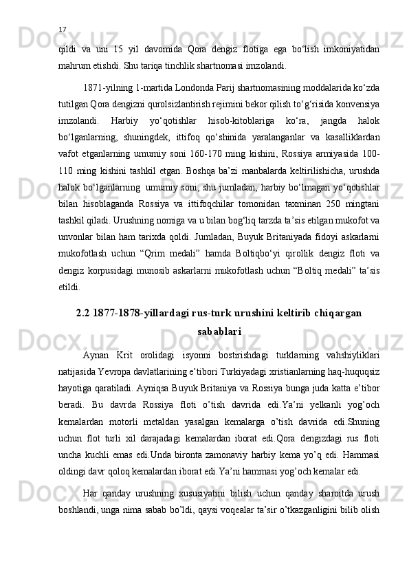 17
qildi   va   uni   15   yil   davomida   Qora   dengiz   flotiga   ega   bo‘lish   imkoniyatidan
mahrum etishdi. Shu tariqa tinchlik shartnomasi imzolandi.
1871-yilning 1-martida Londonda Parij shartnomasining moddalarida ko‘zda
tutilgan Qora dengizni qurolsizlantirish rejimini bekor qilish to‘g‘risida konvensiya
imzolandi.   Harbiy   yo‘qotishlar   hisob-kitoblariga   ko‘ra,   jangda   halok
bo‘lganlarning,   shuningdek,   ittifoq   qo‘shinida   yaralanganlar   va   kasalliklardan
vafot   etganlarning   umumiy   soni   160-170   ming   kishini,   Rossiya   armiyasida   100-
110   ming   kishini   tashkil   etgan.   Boshqa   ba’zi   manbalarda   keltirilishicha,   urushda
halok bo‘lganlarning     umumiy soni, shu jumladan, harbiy bo‘lmagan yo‘qotishlar
bilan   hisoblaganda   Rossiya   va   ittifoqchilar   tomonidan   taxminan   250   mingtani
tashkil qiladi. Urushning nomiga va u bilan bog‘liq tarzda ta’sis etilgan mukofot va
unvonlar   bilan   ham   tarixda   qoldi.   Jumladan,   Buyuk   Britaniyada   fidoyi   askarlarni
mukofotlash   uchun   “Qrim   medali”   hamda   Boltiqbo‘yi   qirollik   dengiz   floti   va
dengiz   korpusidagi   munosib   askarlarni   mukofotlash   uchun   “Boltiq   medali”   ta’sis
etildi.
2.2 1877-1878-yillardagi rus-turk urushini keltirib chiqargan
sabablari
Aynan   Krit   orolidagi   isyonni   bostirishdagi   turklarning   vahshiyliklari
natijasida Yevropa davlatlarining e’tibori Turkiyadagi xristianlarning haq-huquqsiz
hayotiga qaratiladi. Ayniqsa Buyuk Britaniya va Rossiya bunga juda katta e’tibor
beradi.   Bu   davrda   Rossiya   floti   o’tish   davrida   edi.Ya’ni   yelkanli   yog’och
kemalardan   motorli   metaldan   yasalgan   kemalarga   o’tish   davrida   edi.Shuning
uchun   flot   turli   xil   darajadagi   kemalardan   iborat   edi.Qora   dengizdagi   rus   floti
uncha   kuchli   emas   edi.Unda   bironta   zamonaviy   harbiy   kema   yo’q   edi.   Hammasi
oldingi davr qoloq kemalardan iborat edi.Ya’ni hammasi yog’och kemalar edi.
Har   qanday   urushning   xususiyatini   bilish   uchun   qanday   sharoitda   urush
boshlandi, unga nima sabab bo’ldi, qaysi voqealar ta’sir o’tkazganligini bilib olish 