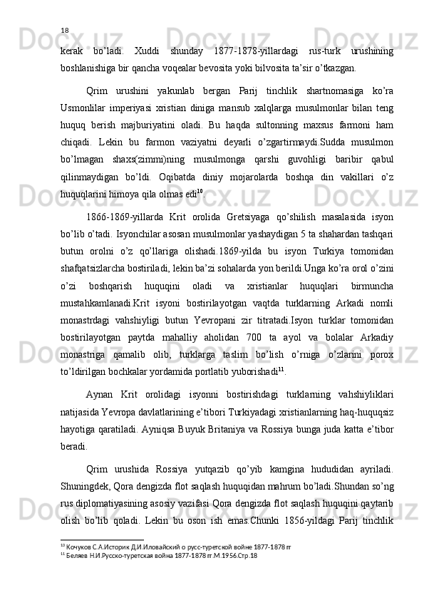 18
kerak   bo’ladi.   Xuddi   shunday   1877-1878-yillardagi   rus-turk   urushining
boshlanishiga bir qancha voqealar bevosita yoki bilvosita ta’sir o’tkazgan. 
Qrim   urushini   yakunlab   bergan   Parij   tinchlik   shartnomasiga   ko’ra
Usmonlilar   imperiyasi   xristian   diniga   mansub   xalqlarga   musulmonlar   bilan   teng
huquq   berish   majburiyatini   oladi.   Bu   haqda   sultonning   maxsus   farmoni   ham
chiqadi.   Lekin   bu   farmon   vaziyatni   deyarli   o’zgartirmaydi.Sudda   musulmon
bo’lmagan   shaxs(zimmi)ning   musulmonga   qarshi   guvohligi   baribir   qabul
qilinmaydigan   bo’ldi.   Oqibatda   diniy   mojarolarda   boshqa   din   vakillari   o’z
huquqlarini himoya qila olmas edi 10
.
1866-1869-yillarda   Krit   orolida   Gretsiyaga   qo’shilish   masalasida   isyon
bo’lib o’tadi. Isyonchilar asosan musulmonlar yashaydigan 5 ta shahardan tashqari
butun   orolni   o’z   qo’llariga   olishadi.1869-yilda   bu   isyon   Turkiya   tomonidan
shafqatsizlarcha bostiriladi, lekin ba’zi sohalarda yon berildi.Unga ko’ra orol o’zini
o’zi   boshqarish   huquqini   oladi   va   xristianlar   huquqlari   birmuncha
mustahkamlanadi.Krit   isyoni   bostirilayotgan   vaqtda   turklarning   Arkadi   nomli
monastrdagi   vahshiyligi   butun   Yevropani   zir   titratadi.Isyon   turklar   tomonidan
bostirilayotgan   paytda   mahalliy   aholidan   700   ta   ayol   va   bolalar   Arkadiy
monastriga   qamalib   olib,   turklarga   taslim   bo’lish   o’rniga   o’zlarini   porox
to’ldirilgan bochkalar yordamida portlatib yuborishadi 11
.
Aynan   Krit   orolidagi   isyonni   bostirishdagi   turklarning   vahshiyliklari
natijasida Yevropa davlatlarining e’tibori Turkiyadagi xristianlarning haq-huquqsiz
hayotiga qaratiladi. Ayniqsa Buyuk Britaniya va Rossiya bunga juda katta e’tibor
beradi.
Qrim   urushida   Rossiya   yutqazib   qo’yib   kamgina   hududidan   ayriladi.
Shuningdek, Qora dengizda flot saqlash huquqidan mahrum bo’ladi.Shundan so’ng
rus diplomatiyasining asosiy vazifasi Qora dengizda flot saqlash huquqini qaytarib
olish   bo’lib   qoladi.   Lekin   bu   oson   ish   emas.Chunki   1856-yildagi   Parij   tinchlik
10
  Кочуков С.А.Историк Д.И.Иловайский о русс-туретской войне 1877-1878 гг
11
 Беляев Н.И.Русско-туретская война 1877-1878 гг.М.1956.Стр.18