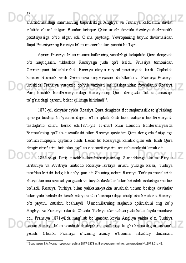 19
shartnomasidagi   shartlarning   bajarilishiga   Angliya   va   Fransiya   kafolatchi   davlat
sifatida e’tirof etilgan. Bundan tashqari Qrim urushi davrida Avstriya dushmanlik
pozitsiyasiga   o’tib   olgan   edi.   O’sha   paytdagi   Yevropaning   buyuk   davlatlaridan
faqat Prussiyaning Rossiya bilan munosabatlari yaxshi bo’lgan.
Aynan Prussiya bilan munosabatlarning yaxshiligi kelajakda Qora dengizda
o’z   huquqlarini   tiklashda   Rossiyaga   juda   qo’l   keldi.   Prussiya   tomonidan
Germaniyani   birlashtirishda   Rossiya   atayin   neytral   pozitsiyada   turdi.   Oqibatda
kansler   Bismark   yirik   Germaniya   imperiyasini   shakllantirdi.   Fransiya-Prussiya
urushida   Fransiya   yutqazib   qo’yib   vaziyati   og’irlashganidan   foydalanib   Rossiya
Parij   tinchlik   konferensiyasidagi   Rossiyaning   Qora   dengizda   flot   saqlamasligi
to’g’risidagi qarorni bekor qilishga kirishadi 12
.
1870-yil oktyabr oyida Rossiya Qora dengizda flot saqlamaslik to’g’risidagi
qarorga   boshqa   bo’ysunmasligini   e’lon   qiladi.Endi   buni   xalqaro   konferensiyada
tasdiqlatib   olishi   kerak   edi.1871-yil   13-mart   kuni   London   konferensiyasida
Bismarkning qo’llab-quvvatlashi bilan Rossiya qaytadan Qora dengizda flotga ega
bo’lish   huquqini   qaytarib   oladi.   Lekin   bu   Rossiyaga   kamlik   qilar   edi.   Endi   Qora
dengiz atroflarini butunlay egallab o’z pozitsiyasini mustahkamlashi kerak edi.
1856-yilgi   Parij   tinchlik   konferensiyasining   8-moddasiga   ko’ra   Buyuk
Britaniya   va   Avstriya   mabodo   Rossiya-Turkiya   urushi   yuzaga   kelsa,   Turkiya
tarafdan kirishi belgilab qo’yilgan edi.Shuning uchun Rossiya Turkiya masalasida
ehtiyotkorona siyosat yurgizadi va buyuk davlatlar bilan kelishib ishlashga majbur
bo’ladi.   Rossiya   Turkiya   bilan   yakkama-yakka   urushish   uchun   boshqa   davlatlar
bilan yoki kelishishi kerak edi yoki ular boshqa ishga chalg’ishi kerak edi.Rossiya
o’z   paytini   kutishni   boshlaydi.   Usmonlilarning   saqlanib   qolinishini   eng   ko’p
Angliya va Fransiya istardi. Chunki Turkiya ular uchun juda katta foyda manbayi
edi.   Fransiya   1871-yilda   mag’lub   bo’lgandan   keyin   Angliya   yakka   o’zi   Turkiya
uchun Rossiya bilan urushish strategik maqsadlariga to’g’ri kelmasligini  tushunib
yetadi.   Chunki   Fransiya   o’zining   asosiy   e’tiborini   ashaddiy   dushmani
12
  Золотарёв В.А.Русско-туретская война 1877-1878 гг. В отечественной историографии.М.,1978.Стр.41. 