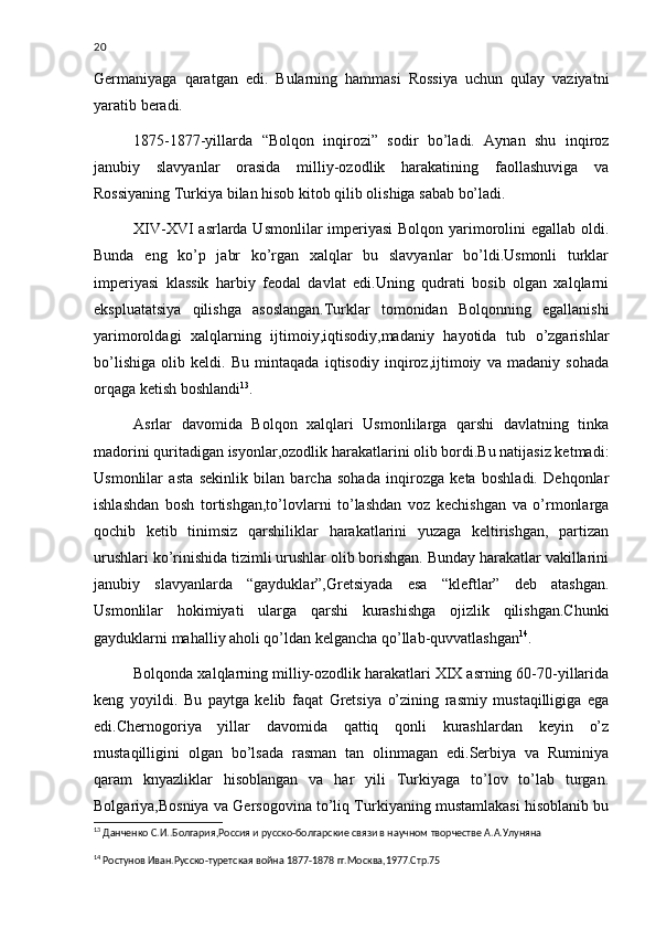 20
Germaniyaga   qaratgan   edi.   Bularning   hammasi   Rossiya   uchun   qulay   vaziyatni
yaratib beradi. 
1875-1877-yillarda   “Bolqon   inqirozi”   sodir   bo’ladi.   Aynan   shu   inqiroz
janubiy   slavyanlar   orasida   milliy-ozodlik   harakatining   faollashuviga   va
Rossiyaning Turkiya bilan hisob kitob qilib olishiga sabab bo’ladi.
XIV-XVI asrlarda Usmonlilar imperiyasi  Bolqon yarimorolini egallab oldi.
Bunda   eng   ko’p   jabr   ko’rgan   xalqlar   bu   slavyanlar   bo’ldi.Usmonli   turklar
imperiyasi   klassik   harbiy   feodal   davlat   edi.Uning   qudrati   bosib   olgan   xalqlarni
ekspluatatsiya   qilishga   asoslangan.Turklar   tomonidan   Bolqonning   egallanishi
yarimoroldagi   xalqlarning   ijtimoiy,iqtisodiy,madaniy   hayotida   tub   o’zgarishlar
bo’lishiga   olib   keldi.   Bu   mintaqada   iqtisodiy   inqiroz,ijtimoiy   va   madaniy   sohada
orqaga ketish boshlandi 13
.
Asrlar   davomida   Bolqon   xalqlari   Usmonlilarga   qarshi   davlatning   tinka
madorini quritadigan isyonlar,ozodlik harakatlarini olib bordi.Bu natijasiz ketmadi:
Usmonlilar   asta   sekinlik   bilan   barcha   sohada   inqirozga   keta   boshladi.   Dehqonlar
ishlashdan   bosh   tortishgan,to’lovlarni   to’lashdan   voz   kechishgan   va   o’rmonlarga
qochib   ketib   tinimsiz   qarshiliklar   harakatlarini   yuzaga   keltirishgan,   partizan
urushlari ko’rinishida tizimli urushlar olib borishgan. Bunday harakatlar vakillarini
janubiy   slavyanlarda   “gayduklar”,Gretsiyada   esa   “kleftlar”   deb   atashgan.
Usmonlilar   hokimiyati   ularga   qarshi   kurashishga   ojizlik   qilishgan.Chunki
gayduklarni mahalliy aholi qo’ldan kelgancha qo’llab-quvvatlashgan 14
.
Bolqonda xalqlarning milliy-ozodlik harakatlari XIX asrning 60-70-yillarida
keng   yoyildi.   Bu   paytga   kelib   faqat   Gretsiya   o’zining   rasmiy   mustaqilligiga   ega
edi.Chernogoriya   yillar   davomida   qattiq   qonli   kurashlardan   keyin   o’z
mustaqilligini   olgan   bo’lsada   rasman   tan   olinmagan   edi.Serbiya   va   Ruminiya
qaram   knyazliklar   hisoblangan   va   har   yili   Turkiyaga   to’lov   to’lab   turgan.
Bolgariya,Bosniya va Gersogovina to’liq Turkiyaning mustamlakasi hisoblanib bu
13
  Данченко С.И..Болгария,Россия и русско-болгарские связи в научном творчестве А.А.Улуняна
14
  Ростунов Иван.Русско-туретская война 1877-1878 гг.Москва,1977.Стр.75 