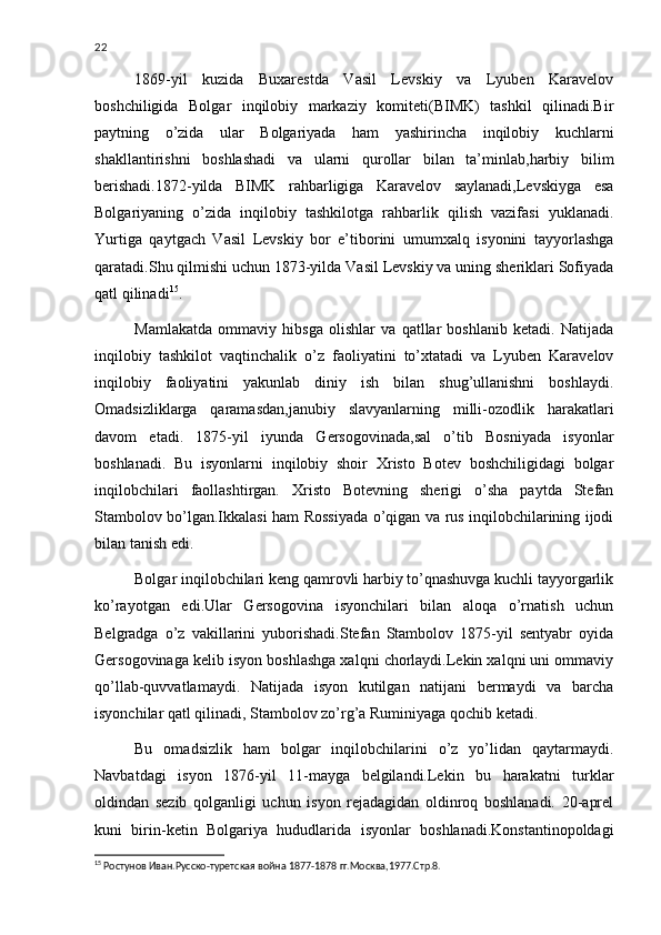 22
1869-yil   kuzida   Buxarestda   Vasil   Levskiy   va   Lyuben   Karavelov
boshchiligida   Bolgar   inqilobiy   markaziy   komiteti(BIMK)   tashkil   qilinadi.Bir
paytning   o’zida   ular   Bolgariyada   ham   yashirincha   inqilobiy   kuchlarni
shakllantirishni   boshlashadi   va   ularni   qurollar   bilan   ta’minlab,harbiy   bilim
berishadi.1872-yilda   BIMK   rahbarligiga   Karavelov   saylanadi,Levskiyga   esa
Bolgariyaning   o’zida   inqilobiy   tashkilotga   rahbarlik   qilish   vazifasi   yuklanadi.
Yurtiga   qaytgach   Vasil   Levskiy   bor   e’tiborini   umumxalq   isyonini   tayyorlashga
qaratadi.Shu qilmishi uchun 1873-yilda Vasil Levskiy va uning sheriklari Sofiyada
qatl qilinadi 15
.
Mamlakatda   ommaviy   hibsga   olishlar   va   qatllar   boshlanib   ketadi.   Natijada
inqilobiy   tashkilot   vaqtinchalik   o’z   faoliyatini   to’xtatadi   va   Lyuben   Karavelov
inqilobiy   faoliyatini   yakunlab   diniy   ish   bilan   shug’ullanishni   boshlaydi.
Omadsizliklarga   qaramasdan,janubiy   slavyanlarning   milli-ozodlik   harakatlari
davom   etadi.   1875-yil   iyunda   Gersogovinada,sal   o’tib   Bosniyada   isyonlar
boshlanadi.   Bu   isyonlarni   inqilobiy   shoir   Xristo   Botev   boshchiligidagi   bolgar
inqilobchilari   faollashtirgan.   Xristo   Botevning   sherigi   o’sha   paytda   Stefan
Stambolov bo’lgan.Ikkalasi ham Rossiyada o’qigan va rus inqilobchilarining ijodi
bilan tanish edi.
Bolgar inqilobchilari keng qamrovli harbiy to’qnashuvga kuchli tayyorgarlik
ko’rayotgan   edi.Ular   Gersogovina   isyonchilari   bilan   aloqa   o’rnatish   uchun
Belgradga   o’z   vakillarini   yuborishadi.Stefan   Stambolov   1875-yil   sentyabr   oyida
Gersogovinaga kelib isyon boshlashga xalqni chorlaydi.Lekin xalqni uni ommaviy
qo’llab-quvvatlamaydi.   Natijada   isyon   kutilgan   natijani   bermaydi   va   barcha
isyonchilar qatl qilinadi, Stambolov zo’rg’a Ruminiyaga qochib ketadi.
Bu   omadsizlik   ham   bolgar   inqilobchilarini   o’z   yo’lidan   qaytarmaydi.
Navbatdagi   isyon   1876-yil   11-mayga   belgilandi.Lekin   bu   harakatni   turklar
oldindan   sezib   qolganligi   uchun   isyon   rejadagidan   oldinroq   boshlanadi.   20-aprel
kuni   birin-ketin   Bolgariya   hududlarida   isyonlar   boshlanadi.Konstantinopoldagi
15
  Ростунов Иван.Русско-туретская война 1877-1878 гг.Москва,1977.Стр.8.