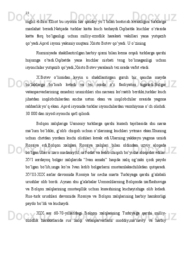 23
ingliz elchisi Elliot bu isyonni har qanday yo’l bilan bostirish kerakligini turklarga
maslahat   beradi.Natijada   turklar   katta   kuch   tashaydi.Oqibatda   kuchlar   o’rtasida
katta   farq   bo’lganligi   uchun   milliy-ozodlik   harakati   vakillari   yana   yutqazib
qo’yadi.Aprel isyoni yakuniy nuqtani Xristo Botev qo’yadi. U o’zining 
Ruminiyada shakllantirilgan harbiy qismi bilan kema orqali turklarga qarshi
hujumga   o’tadi.Oqibatda   yana   kuchlar   nisbati   teng   bo’lmaganligi   uchun
isyonchilar yutqazib qo’yadi,Xristo Botev yaralanib tez orada vafot etadi.
X.Botev   o’limidan   keyin   u   shakllantirgan   guruh   bir   qancha   mayda
bo’laklarga   bo’linib   ketadi   va   tez   orada   o’z   faoliyatini   tugatadi.Bolgar
vatanparvarlarining omadsiz urunishlari shu narsani ko’rsatib berdiki,turklar kuch
jihatdan   inqilobchilardan   ancha   ustun   ekan   va   inqilobchilar   orasida   yagona
rahbarlik yo’q ekan. Aprel isyonida turklar isyonchilardan vaxshiyona o’ch olishdi:
30 000 dan ziyod isyonchi qatl qilindi.
Bolqon   xalqlariga   Usmoniy   turklarga   qarshi   kurash   tajribasida   shu   narsa
ma’lum   bo’ldiki,   g’olib   chiqish   uchun   o’zlarining   kuchlari   yetmas   ekan.Shuning
uchun   chetdan   yordam   kuchi   olishlari   kerak   edi.Ularning   yakkayu   yagona   umidi
Rossiya   edi.Bolqon   xalqlari   Rossiya   xalqlari   bilan   oldindan   uzviy   aloqada
bo’lgan.Ular o’zaro madaniy,til, urf-odat va kelib chiqish bo’yicha aloqador edilar.
XVI   asrdayoq   bolgar   xalqlarida   “Ivan   amaki”   haqida   xalq   og’zaki   ijodi   paydo
bo’lgan   bo’lib,unga   ko’ra   Ivan   kelib   bolgarlarni   mustamlakachilikdan   qutqaradi.
XVIII-XIX   asrlar   davomida   Rossiya   bir   necha   marta   Turkiyaga   qarshi   g’alabali
urushlar olib bordi. Aynan shu g’alabalar Usmonlilarning Bolqonda zaiflashuviga
va   Bolqon   xalqlarining   mustaqillik   uchun   kurashining   kuchayishiga   olib   keladi.
Rus-turk   urushlari   davomida   Rossiya   va   Bolqon   xalqlarining   harbiy   hamkorligi
paydo bo’ldi va kuchaydi.
XIX   asr   60-70-yillaridagi   Bolqon   xalqlarining   Turkiyaga   qarshi   milliy-
ozodlik   harakatlarida   rus   xalqi   vatanparvarlarni   moddiy,ma’naviy   va   harbiy 