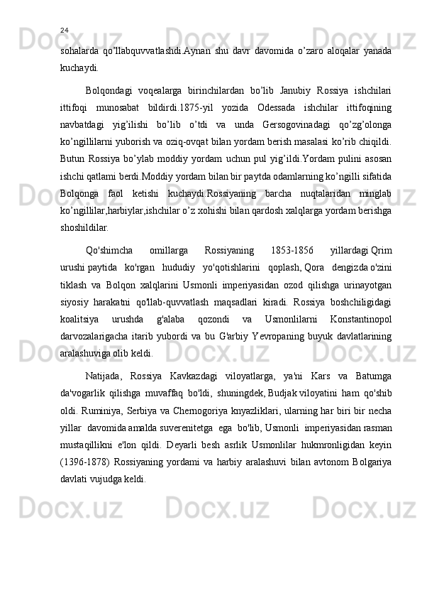 24
sohalarda   qo’llabquvvatlashdi.Aynan   shu   davr   davomida   o’zaro   aloqalar   yanada
kuchaydi.
Bolqondagi   voqealarga   birinchilardan   bo’lib   Janubiy   Rossiya   ishchilari
ittifoqi   munosabat   bildirdi.1875-yil   yozida   Odessada   ishchilar   ittifoqining
navbatdagi   yig’ilishi   bo’lib   o’tdi   va   unda   Gersogovinadagi   qo’zg’olonga
ko’ngillilarni yuborish va oziq-ovqat bilan yordam berish masalasi ko’rib chiqildi.
Butun   Rossiya   bo’ylab   moddiy   yordam   uchun   pul   yig’ildi.Yordam   pulini   asosan
ishchi qatlami berdi.Moddiy yordam bilan bir paytda odamlarning ko’ngilli sifatida
Bolqonga   faol   ketishi   kuchaydi.Rossiyaning   barcha   nuqtalaridan   minglab
ko’ngillilar,harbiylar,ishchilar o’z xohishi bilan qardosh xalqlarga yordam berishga
shoshildilar.
Qo'shimcha   omillarga   Rossiyaning   1853-1856   yillardagi   Qrim
urushi   paytida   ko'rgan   hududiy   yo'qotishlarini   qoplash,   Qora   dengizda   o'zini
tiklash   va   Bolqon   xalqlarini   Usmonli   imperiyasidan   ozod   qilishga   urinayotgan
siyosiy   harakatni   qo'llab-quvvatlash   maqsadlari   kiradi.   Rossiya   boshchiligidagi
koalitsiya   urushda   g'alaba   qozondi   va   Usmonlilarni   Konstantinopol
darvozalarigacha   itarib   yubordi   va   bu   G'arbiy   Yevropaning   buyuk   davlatlarining
aralashuviga olib keldi.
Natijada,   Rossiya   Kavkazdagi   viloyatlarga,   ya'ni   Kars   va   Batumga
da'vogarlik   qilishga   muvaffaq   bo'ldi,   shuningdek,   Budjak   viloyatini   ham   qo'shib
oldi. Ruminiya, Serbiya va Chernogoriya knyazliklari, ularning har biri  bir necha
yillar   davomida   amalda   suverenitetga   ega   bo'lib,   Usmonli   imperiyasidan   rasman
mustaqillikni   e'lon   qildi.   Deyarli   besh   asrlik   Usmonlilar   hukmronligidan   keyin
(1396-1878)   Rossiyaning   yordami   va   harbiy   aralashuvi   bilan   avtonom   Bolgariya
davlati vujudga keldi. 