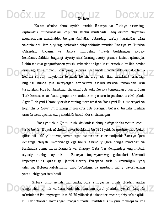 25
Xulosa 
  Xulosa   o'rnida   shuni   aytish   kerakki   Rossiya   va   Turkiya   o'rtasidagi
diplomatik   munosabatlari   ko'pincha   ushbu   mintaqada   uzoq   davom   etayotgan
mojarolardan   manfaatdor   bo'lgan   davlatlar   o'rtasidagi   harbiy   harakatlar   bilan
yakunlanadi.   Biz   quyidagi   xulosalar   chiqarishimiz   mumkin.Rossiya   va   Turkiya
o'rtasidagi   Ukraina   va   Suriya   inqirozlari   tufayli   boshlangan   siyosiy
kelishmovchiliklar   bugungi   siyosiy   sharhlarning   asosiy   qismini   tashkil   qilmoqda.
Lekin tarix va geografiyadan yaxshi xabardor bo'lgan kishilar uchun bu ikki davlat
orasidagi kelishmovchiliklar   yangilik emas. Geografik jihatdan ikki davlat ertami-
kechmi   siyosiy   maydonda   to'qnash   kelishi   aniq   edi.   Ikki   mamlakat   orasidagi
bugungi   kunda   yuz   berayotgan   to'qnashuv   asosini   Turkiya   tomonidan   urib
turshirilgan Rus bombardimonchi samolyoti yoki Rossiya tomonidan o'qqa tutilgan
Turk kemasi emas, balki geopolitik manfatlarning o'zaro to'qnashuvi tashkil qiladi.
Agar Turkiyani Usmoniylar davlatining merosxo'ri va Rossiyani Rus imperiyasi va
keyinchalik   Sovet   Ittifoqining   merosxo'ri   deb   oladigan   bo'lsak,   bu   ikki   tuzilma
orasida hech qachon uzoq muddatli tinchlikka erishilmagan.  
       Rossiya uchun Qrim urushi davlatdagi chuqur o'zgarishlar uchun kuchli
turtki bo'ldi.  Buyuk islohotlar davri boshlandi bu 1861 yilda krepostnoylikni bekor
qilish edi.  200 yillik uzoq davom etgan rus-turk urushlari natijasida Rossiya Qora
dengizga   chiqish   imkoniyatiga   ega   bo'ldi,   Shimoliy   Qora   dengiz   mintaqasi   va
Kavkazda   o'zini   mustahkamladi   va   Sharqiy   O'rta   Yer   dengizidagi   eng   nufuzli
siyosiy   kuchga   aylandi.     Rossiya   imperiyasining   g'alabalari   Usmonli
imperiyasining   qulashiga,   janubi-sharqiy   Evropada   turk   hukmronligini   yo'q
qilishga,   Bolqon   xalqlarining   ozod   bo'lishiga   va   mustaqil   milliy   davlatlarning
yaratilishiga yordam berdi.
Xulosa   qilib   aytish   mumkinki,   Rus   armiyasida   urush   oldidan   ancha
o’zgarishlar   qilindi   va   ham   kadr   jihatidan,ham   qurol   jihatidan   yetarli   darajada
ta’minlandi.Bu  tayyorgarlikka  60-70-yillardagi  islohotlar   ancha  ijobiy ta’sir  qildi.
Bu   islohotlardan   ko’zlangan   maqsad   feodal   shakldagi   armiyani   Yevropaga   xos 