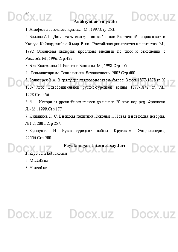 27
Adabiyotlar ro`yxati:
1. Апофеоз восточного кризиса. М., 1997.Стр.253.
2. Бажова А.П. Дипломаты екатерининской эпохи. Восточный вопрос в кат. и
Кючук- Кайнарджийский мир. В кн.: Российская дипломатия в портретах. М.,
1992   Османская   империя:   проблемы   внешней   по   тики   и   отношений   с
Россией. М., 1996.Стр.453.
3. Век Екатерины II: Россия и Балканы. М., 1998.Стр.157
4.  Геомилитаризм. Геополитика. Безопасность. 2003.Стр.600.
5. Золотерея В.А. В грядущее глядим мы сквозь былое: Война 1877-1878 гг. К
120-   лето   Освободительной   русско-турецкой   войны   1877-1878   гг.   М.,
1998.Стр.456.
6. 6.         Истори   от   древнейших   времен   до   начала   20   века   под   ред.   Фроянова
Я.- М., 1999.Стр.177
7. Киняпина Н. С. Внешняя политика Николая 1. Новая и новейшая история,
№1.2, 2001.Стр 257.
8. Кривушин   И.   Русско-турецкие   войны.   Кругосвет.   Энциклопедия,
22006.Стр.200.
Foyalanilgan Internet-saytlari
1. Ziyo.com.kutubxonasi
2. Mudofa.uz
3. Aluved.uz
