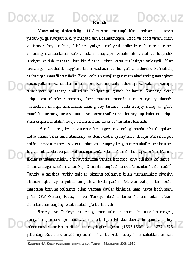 3
Kirish 
Mavzuning   dolzarbligi.   O’zbekiston   mustaqillikka   erishgandan   keyin
yildan- yilga rivojlanib, oliy maqsad sari ildamlamoqda. Ozod va obod vatan, erkin
va farovon hayot uchun, olib borilayotgan amaliy islohotlar birinchi o’rinda inson
va   uning   manfaatlarini   ko’zda   tutadi.   Huquqiy   demokratik   davlat   va   fuqarolik
jamiyati   qurish   maqsadi   har   bir   fuqaro   uchun   katta   ma’suliyat   yuklaydi.   Yurt
ravnaqiga   daxldorlik   tuyg’usi   bilan   yashash   va   bu   yo’lda   fidoiylik   ko’rsatish,
darhaqiqat sharafli vazifadir. Zero, ko’plab rivojlangan mamlakatlarning taraqqiyot
xususiyatlarini   va   omillarini   tahlil   etarkanmiz,   xalq   fidoyiligi   va   vatanparvarligi,
taraqqiyotning   asosiy   omillaridan   bo’lganiga   guvoh   bo’lamiz.   Shunday   ekan,
tadqiqotchi   olimlar   zimmasiga   ham   mazkur   muqaddas   ma’suliyat   yuklanadi.
Tarixchilar   nafaqat   mamlakatimizning   boy   tarixini,   balki   xorijiy   sharq   va   g’arb
mamlakatlarining   tarixiy   taraqqiyot   xususiyatlari   va   tarixiy   tajribalarini   tadqiq
etish orqali mamlakat rivoji uchun muhim hissa qo’shishlari lozimdir. 
”Binobabarin,   biz   davlatimiz   kelajagini   o’z   qobig’imizda   o’ralib   qolgan
holda emas,  balki umumbashariy va demokratik qadriytlarni chuqur  o’zlashtirgan
holda tasavvur etamiz. Biz istiqbolimizni taraqqiy topgan mamlakatlar tajribasidan
foydalanib davlat va jamiyat boshqaruvida erkinlashtirish, huquq va erkinliklarini,
fikrlar rangbarangligini o’z hayotimizga yanada kengroq joriy qilishda ko’ramiz”.
Hammamizga yaxshi ma’lumki, “O`tmishni anglash tarixni bilishdan boshlanadi” 1
.
Tarixiy   o`tmishda   turkiy   xalqlar   bizning   xalqimiz   bilan   turmushning   siyosiy,
ijtimoiy–iqtisodiy   hayotini   birgalikda   kechirganlar.   Mazkur   xalqlar   bir   necha
marotaba   bizning   xalqimiz   bilan   yagona   davlat   birligida   ham   hayot   kechirgan,
ya’ni   O`zbekiston,   Rossya     va   Turkiya   davlati   tarixi   bir-biri   bilan   o`zaro
chambarchas bog`liq desak mubolag`a bo`lmaydi.
Rossiya   va   Turkiya   o'rtasidagi   munosabatlar   doimo   bulutsiz   bo'lmagan,
bunga bir qancha voqea ,hodisalar sabab bo'lgan. Mazkur davrda bir qancha harbiy
to'qnashuvlar   bo'lib   o'tdi   bular   quydagilar   Qrim   (1853-1856)   va   1877-1878
yillardagi   Rus-Turk   urushlari)   bo'lib   o'tdi,   bu   erda   asosiy   bahs   sabablari   asosan
1
 Каримов И.А. Юксак маънавият- енгилмас куч.-Тошкент: Маънавият, 2008. 114 б 