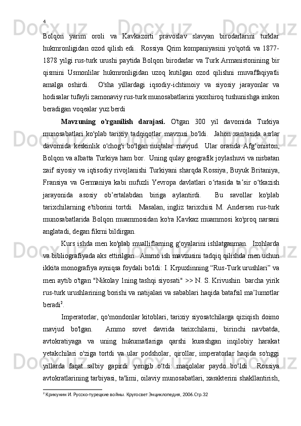 4
Bolqon   yarim   oroli   va   Kavkazorti   pravoslav   slavyan   birodarlarini   turklar
hukmronligidan   ozod   qilish   edi.     Rossiya   Qrim   kompaniyasini   yo'qotdi   va   1877-
1878 yilgi rus-turk urushi paytida Bolqon birodarlar va Turk Armanistonining bir
qismini   Usmonlilar   hukmronligidan   uzoq   kutilgan   ozod   qilishni   muvaffaqiyatli
amalga   oshirdi.     O'sha   yillardagi   iqsodiy-ichtimoiy   va   siyosiy   jarayonlar   va
hodisalar tufayli zamonaviy rus-turk munosabatlarini yaxshiroq tushunishga imkon
beradigan voqealar yuz berdi 
Mavzuning   o'rganilish   darajasi.   O'tgan   300   yil   davomida   Turkiya
munosabatlari   ko'plab   tarixiy   tadqiqotlar   mavzusi   bo'ldi.     Jahon   xaritasida   asrlar
davomida   keskinlik   o'chog'i   bo'lgan   nuqtalar   mavjud.     Ular   orasida   Afg‘oniston,
Bolqon va albatta Turkiya ham bor.  Uning qulay geografik joylashuvi va nisbatan
zaif siyosiy va iqtisodiy rivojlanishi Turkiyani sharqda Rossiya, Buyuk Britaniya,
Fransiya   va   Germaniya   kabi   nufuzli   Yevropa   davlatlari   o rtasida   ta sir   o tkazishʻ ʼ ʻ
jarayonida   asosiy   ob’ertalabdan   biriga   aylantirdi.     Bu   savollar   ko'plab
tarixchilarning   e'tiborini   tortdi.     Masalan,   ingliz   tarixchisi   M.   Andersen   rus-turk
munosabatlarida   Bolqon   muammosidan   ko'ra   Kavkaz   muammosi   ko'proq   narsani
anglatadi, degan fikrni bildirgan. 
Kurs  ishda   men ko'plab  mualliflarning g'oyalarini   ishlatganman.     Izohlarda
va bibliografiyada aks ettirilgan.  Ammo ish mavzusini tadqiq qilishda men uchun
ikkita monografiya ayniqsa foydali bo'ldi: I. Krpuxlinning “Rus-Turk urushlari” va
men aytib o'tgan "Nikolay 1ning tashqi siyosati" >> N. S. Krivushin   barcha yirik
rus-turk urushlarining borishi va natijalari va sabablari haqida batafsil ma’lumotlar
beradi 2
.  
Imperatorlar, qo'mondonlar  kitoblari, tarixiy siyosatchilarga  qiziqish doimo
mavjud   bo'lgan.     Ammo   sovet   davrida   tarixchilarni,   birinchi   navbatda,
avtokratiyaga   va   uning   hukumatlariga   qarshi   kurashgan   inqilobiy   harakat
yetakchilari   o'ziga   tortdi   va   ular   podsholar,   qirollar,   imperatorlar   haqida   so'nggi
yillarda   faqat   salbiy   gapirdi.   yengib   o‘tdi:   maqolalar   paydo   bo‘ldi.     Rossiya
avtokratlarining tarbiyasi, ta'limi, oilaviy munosabatlari, xarakterini shakllantirish,
2
  Крикунин И. Русско-турецкие войны. Кругосвет Энциклопедия, 2006.Стр.32 