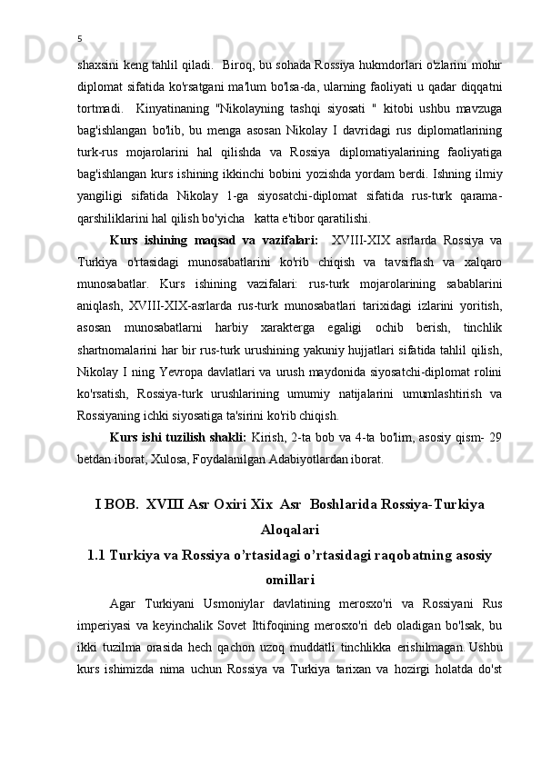 5
shaxsini keng tahlil qiladi.   Biroq, bu sohada Rossiya hukmdorlari o'zlarini mohir
diplomat sifatida ko'rsatgani  ma'lum bo'lsa-da, ularning faoliyati  u qadar  diqqatni
tortmadi.     Kinyatinaning   "Nikolayning   tashqi   siyosati   "   kitobi   ushbu   mavzuga
bag'ishlangan   bo'lib,   bu   menga   asosan   Nikolay   I   davridagi   rus   diplomatlarining
turk-rus   mojarolarini   hal   qilishda   va   Rossiya   diplomatiyalarining   faoliyatiga
bag'ishlangan  kurs  ishining ikkinchi  bobini  yozishda  yordam  berdi. Ishning ilmiy
yangiligi   sifatida   Nikolay   1-ga   siyosatchi-diplomat   sifatida   rus-turk   qarama-
qarshiliklarini hal qilish bo'yicha   katta e'tibor qaratilishi.
Kurs   ishining   maqsad   va   vazifalari:     XVIII-XIX   asrlarda   Rossiya   va
Turkiya   o'rtasidagi   munosabatlarini   ko'rib   chiqish   va   tavsiflash   va   xalqaro
munosabatlar.   Kurs   ishining   vazifalari:   rus-turk   mojarolarining   sabablarini
aniqlash,   XVIII-XIX-asrlarda   rus-turk   munosabatlari   tarixidagi   izlarini   yoritish,
asosan   munosabatlarni   harbiy   xarakterga   egaligi   ochib   berish,   tinchlik
shartnomalarini har bir rus-turk urushining yakuniy hujjatlari sifatida tahlil qilish,
Nikolay I  ning  Yevropa davlatlari   va urush  maydonida  siyosatchi-diplomat   rolini
ko'rsatish,   Rossiya-turk   urushlarining   umumiy   natijalarini   umumlashtirish   va
Rossiyaning ichki siyosatiga ta'sirini ko'rib chiqish.
Kurs  ishi  tuzilish  shakli:   Kirish,   2-ta  bob  va   4-ta  bo'lim,  asosiy  qism-  29
betdan iborat, Xulosa, Foydalanilgan Adabiyotlardan iborat.
I BOB.  XVIII Asr Oxiri Xix  Asr  Boshlarida Rossiya-Turkiya
Aloqalari
1.1 Turkiya va Rossiya o’rtasidagi o’rtasidagi raqobatning asosiy
omillari
Agar   Turkiyani   Usmoniylar   davlatining   merosxo'ri   va   Rossiyani   Rus
imperiyasi   va   keyinchalik   Sovet   Ittifoqining   merosxo'ri   deb   oladigan   bo'lsak,   bu
ikki   tuzilma   orasida   hech   qachon   uzoq   muddatli   tinchlikka   erishilmagan.   Ushbu
kurs   ishimizda   nima   uchun   Rossiya   va   Turkiya   tarixan   va   hozirgi   holatda   do'st 