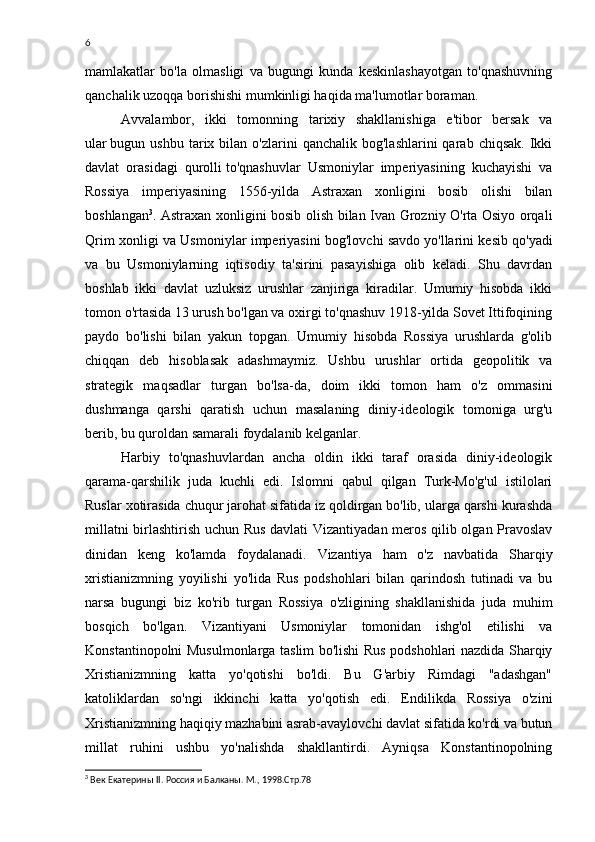 6
mamlakatlar   bo'la   olmasligi   va   bugungi   kunda   keskinlashayotgan   to'qnashuvning
qanchalik uzoqqa borishishi mumkinligi haqida ma'lumotlar boraman.
Avvalambor,   ikki   tomonning   tarixiy   shakllanishiga   e'tibor   bersak   va
ular   bugun  ushbu  tarix  bilan  o'zlarini   qanchalik  bog'lashlarini  qarab  chiqsak.  Ikki
davlat   orasidagi   qurolli   to'qnashuvlar   Usmoniylar   imperiyasining   kuchayishi   va
Rossiya   imperiyasining   1556-yilda   Astraxan   xonligini   bosib   olishi   bilan
boshlangan 3
. Astraxan xonligini bosib olish bilan Ivan Grozniy O'rta Osiyo orqali
Qrim xonligi va Usmoniylar imperiyasini bog'lovchi savdo   yo'llarini kesib qo'yadi
va   bu   Usmoniylarning   iqtisodiy   ta'sirini   pasayishiga   olib   keladi.   Shu   davrdan
boshlab   ikki   davlat   uzluksiz   urushlar   zanjiriga   kiradilar.   Umumiy   hisobda   ikki
tomon o'rtasida 13 urush bo'lgan va oxirgi to'qnashuv 1918-yilda Sovet Ittifoqining
paydo   bo'lishi   bilan   yakun   topgan.   Umumiy   hisobda   Rossiya   urushlarda   g'olib
chiqqan   deb   hisoblasak   adashmaymiz.   Ushbu   urushlar   ortida   geopolitik   va
strategik   maqsadlar   turgan   bo'lsa-da,   doim   ikki   tomon   ham   o'z   ommasini
dushmanga   qarshi   qaratish   uchun   masalaning   diniy-ideologik   tomoniga   urg'u
berib, bu quroldan samarali foydalanib kelganlar.
Harbiy   to'qnashuvlardan   ancha   oldin   ikki   taraf   orasida   diniy-ideologik
qarama-qarshilik   juda   kuchli   edi.   Islomni   qabul   qilgan   Turk-Mo'g'ul   istilolari
Ruslar xotirasida chuqur jarohat sifatida iz qoldirgan bo'lib, ularga qarshi kurashda
millatni birlashtirish uchun Rus davlati  Vizantiyadan meros qilib olgan Pravoslav
dinidan   keng   ko'lamda   foydalanadi.   Vizantiya   ham   o'z   navbatida   Sharqiy
xristianizmning   yoyilishi   yo'lida   Rus   podshohlari   bilan   qarindosh   tutinadi   va   bu
narsa   bugungi   biz   ko'rib   turgan   Rossiya   o'zligining   shakllanishida   juda   muhim
bosqich   bo'lgan.   Vizantiyani   Usmoniylar   tomonidan   ishg'ol   etilishi   va
Konstantinopolni Musulmonlarga taslim bo'lishi Rus podshohlari nazdida Sharqiy
Xristianizmning   katta   yo'qotishi   bo'ldi.   Bu   G'arbiy   Rimdagi   "adashgan"
katoliklardan   so'ngi   ikkinchi   katta   yo'qotish   edi.   Endilikda   Rossiya   o'zini
Xristianizmning haqiqiy mazhabini asrab-avaylovchi davlat sifatida ko'rdi va butun
millat   ruhini   ushbu   yo'nalishda   shakllantirdi.   Ayniqsa   Konstantinopolning
3
  Век Екатерины  II . Россия и Балканы. М., 1998.Стр.78 