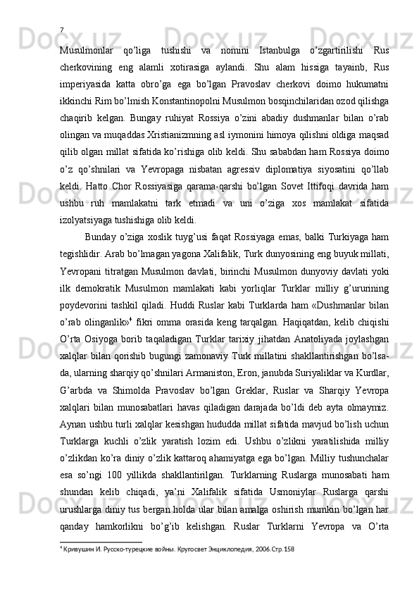 7
Musulmonlar   qo’liga   tushishi   va   nomini   Istanbulga   o’zgartirilishi   Rus
cherkovining   eng   alamli   xotirasiga   aylandi.   Shu   alam   hissiga   tayainb,   Rus
imperiyasida   katta   obro’ga   ega   bo’lgan   Pravoslav   cherkovi   doimo   hukumatni
ikkinchi Rim bo’lmish Konstantinopolni Musulmon bosqinchilaridan ozod qilishga
chaqirib   kelgan.   Bungay   ruhiyat   Rossiya   o’zini   abadiy   dushmanlar   bilan   o’rab
olingan va muqaddas Xristianizmning asl iymonini himoya qilishni oldiga maqsad
qilib olgan millat sifatida ko’rishiga olib keldi. Shu sababdan ham Rossiya doimo
o’z   qo’shnilari   va   Yevropaga   nisbatan   agressiv   diplomatiya   siyosatini   qo’llab
keldi.   Hatto   Chor   Rossiyasiga   qarama-qarshi   bo’lgan   Sovet   Ittifoqi   davrida   ham
ushbu   ruh   mamlakatni   tark   etmadi   va   uni   o’ziga   xos   mamlakat   sifatida
izolyatsiyaga tushishiga olib keldi.
Bunday   o’ziga   xoslik   tuyg’usi   faqat   Rossiyaga   emas,   balki   Turkiyaga   ham
tegishlidir. Arab bo’lmagan yagona Xalifalik, Turk dunyosining eng buyuk millati,
Yevropani  titratgan Musulmon   davlati, birinchi  Musulmon   dunyoviy  davlati   yoki
ilk   demokratik   Musulmon   mamlakati   kabi   yorliqlar   Turklar   milliy   g’ururining
poydevorini   tashkil   qiladi.   Huddi   Ruslar   kabi   Turklarda   ham   «Dushmanlar   bilan
o’rab   olinganlik» 4
  fikri   omma   orasida   keng   tarqalgan.   Haqiqatdan,   kelib   chiqishi
O’rta   Osiyoga   borib   taqaladigan   Turklar   tarixiy   jihatdan   Anatoliyada   joylashgan
xalqlar bilan qorishib bugungi  zamonaviy Turk millatini  shakllantirishgan  bo’lsa-
da, ularning sharqiy qo’shnilari Armaniston, Eron, janubda Suriyaliklar va Kurdlar,
G’arbda   va   Shimolda   Pravoslav   bo’lgan   Greklar,   Ruslar   va   Sharqiy   Yevropa
xalqlari   bilan   munosabatlari   havas   qiladigan   darajada   bo’ldi   deb   ayta   olmaymiz.
Aynan ushbu turli xalqlar kesishgan hududda millat sifatida mavjud bo’lish uchun
Turklarga   kuchli   o’zlik   yaratish   lozim   edi.   Ushbu   o’zlikni   yaratilishida   milliy
o’zlikdan ko’ra diniy o’zlik kattaroq ahamiyatga ega bo’lgan. Milliy tushunchalar
esa   so’ngi   100   yillikda   shakllantirilgan.   Turklarning   Ruslarga   munosabati   ham
shundan   kelib   chiqadi,   ya’ni   Xalifalik   sifatida   Usmoniylar   Ruslarga   qarshi
urushlarga diniy tus bergan holda ular bilan amalga oshirish mumkin bo’lgan har
qanday   hamkorlikni   bo’g’ib   kelishgan.   Ruslar   Turklarni   Yevropa   va   O’rta
4
 Кривушин И. Русско-турецкие войны. Кругосвет Энциклопедия, 2006.Стр.158 