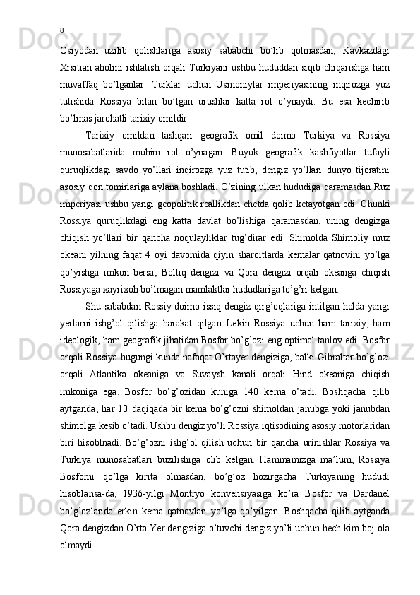 8
Osiyodan   uzilib   qolishlariga   asosiy   sababchi   bo’lib   qolmasdan,   Kavkazdagi
Xrsitian  aholini   ishlatish  orqali  Turkiyani   ushbu  hududdan siqib  chiqarishga  ham
muvaffaq   bo’lganlar.   Turklar   uchun   Usmoniylar   imperiyasining   inqirozga   yuz
tutishida   Rossiya   bilan   bo’lgan   urushlar   katta   rol   o’ynaydi.   Bu   esa   kechirib
bo’lmas jarohatli tarixiy omildir.
Tarixiy   omildan   tashqari   geografik   omil   doimo   Turkiya   va   Rossiya
munosabatlarida   muhim   rol   o’ynagan.   Buyuk   geografik   kashfiyotlar   tufayli
quruqlikdagi   savdo   yo’llari   inqirozga   yuz   tutib,   dengiz   yo’llari   dunyo   tijoratini
asosiy qon tomirlariga aylana boshladi. O’zining ulkan hududiga qaramasdan Ruz
imperiyasi  ushbu yangi geopolitik reallikdan chetda qolib ketayotgan edi. Chunki
Rossiya   quruqlikdagi   eng   katta   davlat   bo’lishiga   qaramasdan,   uning   dengizga
chiqish   yo’llari   bir   qancha   noqulayliklar   tug’dirar   edi.   Shimolda   Shimoliy   muz
okeani   yilning   faqat   4   oyi   davomida   qiyin   sharoitlarda   kemalar   qatnovini   yo’lga
qo’yishga   imkon   bersa,   Boltiq   dengizi   va   Qora   dengizi   orqali   okeanga   chiqish
Rossiyaga xayrixoh bo’lmagan mamlaktlar hududlariga to’g’ri kelgan.
Shu sababdan Rossiy doimo issiq dengiz qirg’oqlariga intilgan holda yangi
yerlarni   ishg’ol   qilishga   harakat   qilgan.   Lekin   Rossiya   uchun   ham   tarixiy,   ham
ideologik, ham geografik jihatidan Bosfor bo’g’ozi eng optimal tanlov edi. Bosfor
orqali Rossiya bugungi kunda nafaqat O’rtayer dengiziga, balki Gibraltar bo’g’ozi
orqali   Atlantika   okeaniga   va   Suvaysh   kanali   orqali   Hind   okeaniga   chiqish
imkoniga   ega.   Bosfor   bo’g’ozidan   kuniga   140   kema   o’tadi.   Boshqacha   qilib
aytganda,   har   10   daqiqada   bir   kema   bo’g’ozni   shimoldan   janubga   yoki   janubdan
shimolga kesib o’tadi. Ushbu dengiz yo’li Rossiya iqtisodining asosiy motorlaridan
biri   hisoblnadi.   Bo’g’ozni   ishg’ol   qilish   uchun   bir   qancha   urinishlar   Rossiya   va
Turkiya   munosabatlari   buzilishiga   olib   kelgan.   Hammamizga   ma’lum,   Rossiya
Bosforni   qo’lga   kirita   olmasdan,   bo’g’oz   hozirgacha   Turkiyaning   hududi
hisoblansa-da,   1936-yilgi   Montryo   konvensiyasiga   ko’ra   Bosfor   va   Dardanel
bo’g’ozlarida   erkin   kema   qatnovlari   yo’lga   qo’yilgan.   Boshqacha   qilib   aytganda
Qora dengizdan O’rta Yer dengiziga o’tuvchi dengiz yo’li uchun hech kim boj ola
olmaydi. 