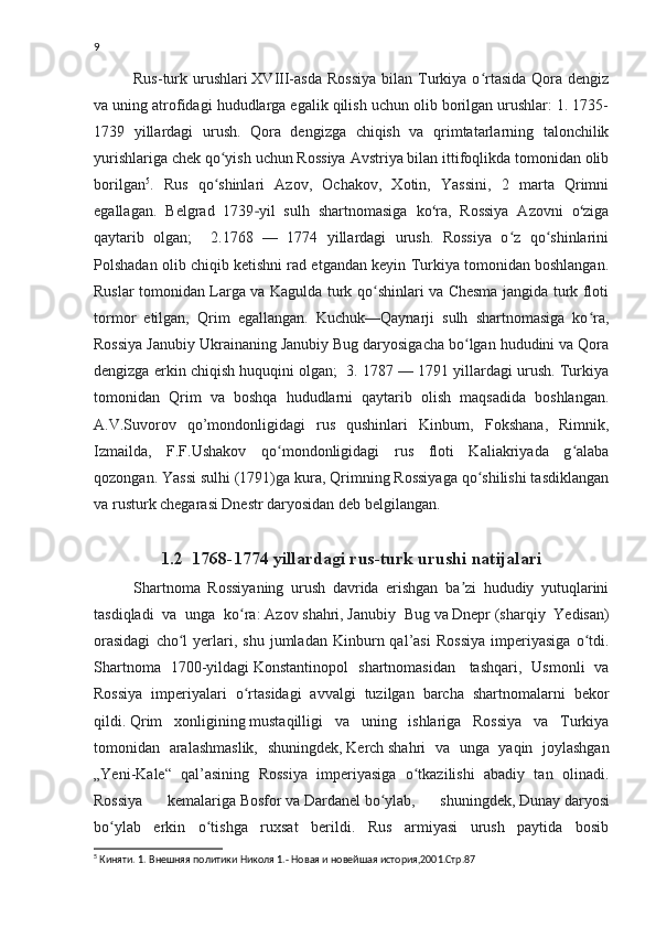 9
Rus-turk urushlari   XVIII-asda   Rossiya   bilan  Turkiya  o rtasida  Qora dengizʻ
va uning atrofidagi hududlarga egalik qilish uchun olib borilgan urushlar: 1. 1735-
1739   yillardagi   urush.   Qora   dengizga   chiqish   va   qrimtatarlarning   talonchilik
yurishlariga chek qo yish uchun Rossiya Avstriya bilan ittifoqlikda tomonidan olib	
ʻ
borilgan 5
.   Rus   qo shinlari   Azov,   Ochakov,   Xotin,   Yassini,   2   marta   Qrimni
ʻ
egallagan.   Belgrad   1739 yil   sulh   shartnomasiga   ko ra,   Rossiya   Azovni   o ziga	
‐ ʻ ʻ
qaytarib   olgan;     2.1768   —   1774   yillardagi   urush.   Rossiya   o z   qo shinlarini	
ʻ ʻ
Polshadan olib chiqib ketishni rad etgandan keyin Turkiya tomonidan boshlangan.
Ruslar tomonidan Larga va Kagulda turk qo shinlari va Chesma jangida turk floti	
ʻ
tormor   etilgan,   Qrim   egallangan.   Kuchuk—Qaynarji   sulh   shartnomasiga   ko ra,	
ʻ
Rossiya Janubiy Ukrainaning Janubiy Bug daryosigacha bo lgan hududini va Qora	
ʻ
dengizga erkin chiqish huquqini olgan;  3. 1787 — 1791 yillardagi urush. Turkiya
tomonidan   Qrim   va   boshqa   hududlarni   qaytarib   olish   maqsadida   boshlangan.
A.V.Suvorov   qo’mondonligidagi   rus   qushinlari   Kinburn,   Fokshana,   Rimnik,
Izmailda,   F.F.Ushakov   qo mondonligidagi   rus   floti   Kaliakriyada   g alaba	
ʻ ʻ
qozongan. Yassi sulhi (1791)ga kura, Qrimning Rossiyaga qo shilishi tasdiklangan	
ʻ
va rusturk chegarasi Dnestr daryosidan deb belgilangan.
1.2  1768-1774 yillardagi rus-turk urushi natijalari
Shartnoma   Rossiyaning   urush   davrida   erishgan   ba zi   hududiy   yutuqlarini	
ʼ
tasdiqladi   va   unga   ko ra:	
ʻ   Azov   shahri,   Janubiy   Bug   va   Dnepr   (sharqiy   Yedisan)
orasidagi   cho l   yerlari,   shu   jumladan   Kinburn  qal’asi   Rossiya   imperiyasiga   o tdi.	
ʻ ʻ
Shartnoma   1700-yildagi   Konstantinopol   shartnomasidan     tashqari,   Usmonli   va
Rossiya   imperiyalari   o rtasidagi   avvalgi   tuzilgan   barcha   shartnomalarni   bekor	
ʻ
qildi.   Qrim   xonligining   mustaqilligi   va   uning   ishlariga   Rossiya   va   Turkiya
tomonidan   aralashmaslik,   shuningdek,   Kerch   shahri   va   unga   yaqin   joylashgan
„Yeni-Kale“   qal’asining   Rossiya   imperiyasiga   o tkazilishi   abadiy   tan   olinadi.	
ʻ
Rossiya   kemalariga   Bosfor   va   Dardanel   bo ylab,   shuningdek,	
ʻ   Dunay   daryosi
bo ylab   erkin   o tishga   ruxsat   berildi.   Rus   armiyasi   urush   paytida   bosib	
ʻ ʻ
5
  Киняти. 1. Внешняя политики Николя 1.- Новая и новейшая история,2001.Стр.87 