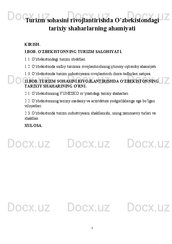 Turizm sohasini rivojlantirishda O’zbekistondagi
tarixiy shaharlarning ahamiyati
KIRISH.
I.BOB. O’ZBEKISTONNING TURIZM SALOHIYATI.
1.1. O’zbekistondagi turizm obektlari.
1.2. O’zbekistonda milliy turizmni rivojlantirishning ijtimoiy-iqtisodiy ahamiyati.
1.3. O’zbekistonda turizm industriyasini rivojlantirish chora-tadbirlari natijasi.
II.BOB. TURIZM SOHASINI RIVOJLANTIRISHDA O’ZBEKISTONNING
TARIXIY SHAHARINING O’RNI.
2.1. O’zbekistonning YUNESKO ro’yxatidagi tarixiy shaharlari.
2.2. O’zbekistonning tarixiy-madaniy va arxitektura yodgorliklariga ega bo’lgan 
viloyatlari.
2.3. O’zbekistonda turizm industriyasini shakllanishi, uning zamonaviy turlari va 
shakllari
XULOSA.
1 