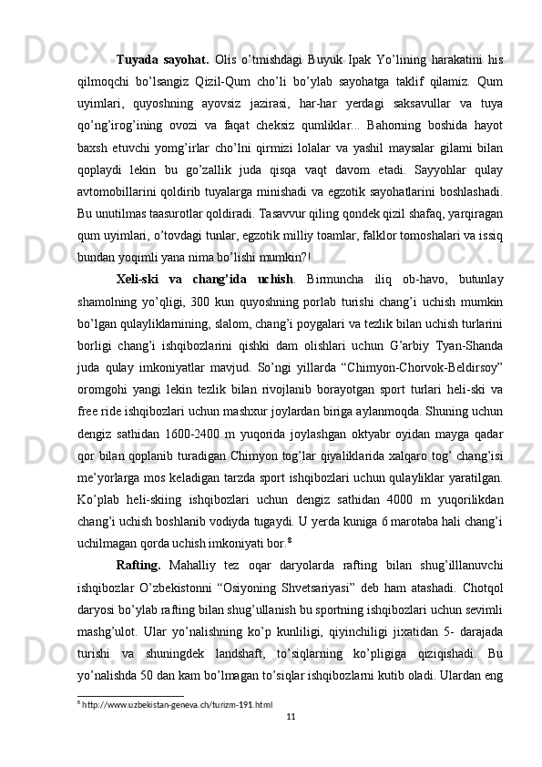 Tuyada   sayohat.   Olis   o’tmishdagi   Buyuk   Ipak   Yo’lining   harakatini   his
qilmoqchi   bo’lsangiz   Qizil-Qum   cho’li   bo’ylab   sayohatga   taklif   qilamiz.   Qum
uyimlari,   quyoshning   ayovsiz   jazirasi,   har-har   yerdagi   saksavullar   va   tuya
qo’ng’irog’ining   ovozi   va   faqat   cheksiz   qumliklar...   Bahorning   boshida   hayot
baxsh   etuvchi   yomg’irlar   cho’lni   qirmizi   lolalar   va   yashil   maysalar   gilami   bilan
qoplaydi   lekin   bu   go’zallik   juda   qisqa   vaqt   davom   etadi.   Sayyohlar   qulay
avtomobillarini qoldirib tuyalarga minishadi va egzotik sayohatlarini boshlashadi.
Bu unutilmas taasurotlar qoldiradi. Tasavvur qiling qondek qizil shafaq, yarqiragan
qum uyimlari, o’tovdagi tunlar, egzotik milliy toamlar, falklor tomoshalari va issiq
bundan yoqimli yana nima bo’lishi mumkin?!
Xeli-ski   va   chang’ida   uchish .   Birmuncha   iliq   ob-havo,   butunlay
shamolning   yo’qligi,   300   kun   quyoshning   porlab   turishi   chang’i   uchish   mumkin
bo’lgan qulayliklarnining, slalom, chang’i poygalari va tezlik bilan uchish turlarini
borligi   chang’i   ishqibozlarini   qishki   dam   olishlari   uchun   G’arbiy   Tyan-Shanda
juda   qulay   imkoniyatlar   mavjud.   So’ngi   yillarda   “Chimyon-Chorvok-Beldirsoy”
oromgohi   yangi   lekin   tezlik   bilan   rivojlanib   borayotgan   sport   turlari   heli-ski   va
free ride ishqibozlari uchun mashxur joylardan biriga aylanmoqda. Shuning uchun
dengiz   sathidan   1600-2400   m   yuqorida   joylashgan   oktyabr   oyidan   mayga   qadar
qor  bilan qoplanib turadigan Chimyon tog’lar qiyaliklarida xalqaro tog’ chang’isi
me’yorlarga mos keladigan tarzda sport ishqibozlari  uchun qulayliklar yaratilgan.
Ko’plab   heli-skiing   ishqibozlari   uchun   dengiz   sathidan   4000   m   yuqorilikdan
chang’i uchish boshlanib vodiyda tugaydi. U yerda kuniga 6 marotaba hali chang’i
uchilmagan qorda uchish imkoniyati bor. 8
Rafting.   Mahalliy   tez   oqar   daryolarda   rafting   bilan   shug’illlanuvchi
ishqibozlar   O’zbekistonni   “Osiyoning   Shvetsariyasi”   deb   ham   atashadi.   Chotqol
daryosi bo’ylab rafting bilan shug’ullanish bu sportning ishqibozlari uchun sevimli
mashg’ulot.   Ular   yo’nalishning   ko’p   kunliligi,   qiyinchiligi   jixatidan   5-   darajada
turishi   va   shuningdek   landshaft,   to’siqlarning   ko’pligiga   qiziqishadi.   Bu
yo’nalishda 50 dan kam bo’lmagan to’siqlar ishqibozlarni kutib oladi. Ulardan eng
8
 http://www.uzbekistan-geneva.ch/turizm-191.html
11 