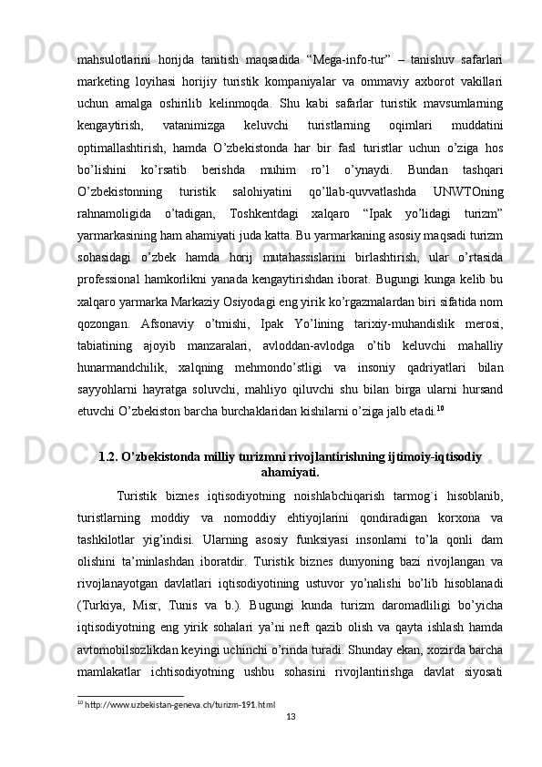 mahsulotlarini   horijda   tanitish   maqsadida   “Mega-info-tur”   –   tanishuv   safarlari
marketing   loyihasi   horijiy   turistik   kompaniyalar   va   ommaviy   axborot   vakillari
uchun   amalga   oshirilib   kelinmoqda.   Shu   kabi   safarlar   turistik   mavsumlarning
kengaytirish,   vatanimizga   keluvchi   turistlarning   oqimlari   muddatini
optimallashtirish,   hamda   O’zbekistonda   har   bir   fasl   turistlar   uchun   o’ziga   hos
bo’lishini   ko’rsatib   berishda   muhim   ro’l   o’ynaydi.   Bundan   tashqari
O’zbekistonning   turistik   salohiyatini   qo’llab-quvvatlashda   UNWTOning
rahnamoligida   o’tadigan,   Toshkentdagi   xalqaro   “Ipak   yo’lidagi   turizm”
yarmarkasining ham ahamiyati juda katta. Bu yarmarkaning asosiy maqsadi turizm
sohasidagi   o’zbek   hamda   horij   mutahassislarini   birlashtirish,   ular   o’rtasida
professional   hamkorlikni   yanada   kengaytirishdan   iborat.   Bugungi   kunga   kelib   bu
xalqaro yarmarka Markaziy Osiyodagi eng yirik ko’rgazmalardan biri sifatida nom
qozongan.   Afsonaviy   o’tmishi,   Ipak   Yo’lining   tarixiy-muhandislik   merosi,
tabiatining   ajoyib   manzaralari,   avloddan-avlodga   o’tib   keluvchi   mahalliy
hunarmandchilik,   xalqning   mehmondo’stligi   va   insoniy   qadriyatlari   bilan
sayyohlarni   hayratga   soluvchi,   mahliyo   qiluvchi   shu   bilan   birga   ularni   hursand
etuvchi O’zbekiston barcha burchaklaridan kishilarni o’ziga jalb etadi. 10
1.2. O’zbekistonda milliy turizmni rivojlantirishning ijtimoiy-iqtisodiy
ahamiyati.
Turistik   biznes   iqtisodiyotning   noishlabchiqarish   tarmog`i   hisoblanib,
turistlarning   moddiy   va   nomoddiy   ehtiyojlarini   qondiradigan   korxona   va
tashkilotlar   yig’indisi.   Ularning   asosiy   funksiyasi   insonlarni   to’la   qonli   dam
olishini   ta’minlashdan   iboratdir.   Turistik   biznes   dunyoning   bazi   rivojlangan   va
rivojlanayotgan   davlatlari   iqtisodiyotining   ustuvor   yo’nalishi   bo’lib   hisoblanadi
(Turkiya,   Misr,   Tunis   va   b.).   Bugungi   kunda   turizm   daromadliligi   bo’yicha
iqtisodiyotning   eng   yirik   sohalari   ya’ni   neft   qazib   olish   va   qayta   ishlash   hamda
avtomobilsozlikdan keyingi uchinchi o’rinda turadi. Shunday ekan, xozirda barcha
mamlakatlar   ichtisodiyotning   ushbu   sohasini   rivojlantirishga   davlat   siyosati
10
 http://www.uzbekistan-geneva.ch/turizm-191.html
13 