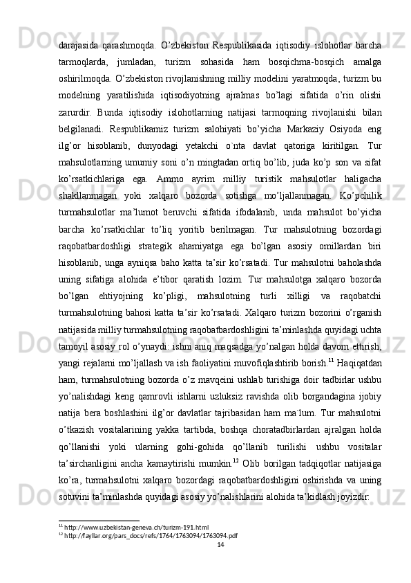 darajasida   qarashmoqda.   O’zbekiston   Respublikasida   iqtisodiy   islohotlar   barcha
tarmoqlarda,   jumladan,   turizm   sohasida   ham   bosqichma-bosqich   amalga
oshirilmoqda. O’zbekiston  rivojlanishning milliy modelini  yaratmoqda, turizm bu
modelning   yaratilishida   iqtisodiyotning   ajralmas   bo’lagi   sifatida   o’rin   olishi
zarurdir.   Bunda   iqtisodiy   islohotlarning   natijasi   tarmoqning   rivojlanishi   bilan
belgilanadi.   Respublikamiz   turizm   salohiyati   bo’yicha   Markaziy   Osiyoda   eng
ilg’or   hisoblanib,   dunyodagi   yetakchi   o`nta   davlat   qatoriga   kiritilgan.   Tur
mahsulotlarning   umumiy   soni   o’n   mingtadan   ortiq   bo’lib,   juda   ko’p   son   va   sifat
ko’rsatkichlariga   ega.   Ammo   ayrim   milliy   turistik   mahsulotlar   haligacha
shakllanmagan   yoki   xalqaro   bozorda   sotishga   mo’ljallanmagan.   Ko’pchilik
turmahsulotlar   ma’lumot   beruvchi   sifatida   ifodalanib,   unda   mahsulot   bo’yicha
barcha   ko’rsatkichlar   to’liq   yoritib   berilmagan.   Tur   mahsulotning   bozordagi
raqobatbardoshligi   strategik   ahamiyatga   ega   bo’lgan   asosiy   omillardan   biri
hisoblanib,   unga   ayniqsa   baho   katta   ta’sir   ko’rsatadi.   Tur   mahsulotni   baholashda
uning   sifatiga   alohida   e’tibor   qaratish   lozim.   Tur   mahsulotga   xalqaro   bozorda
bo’lgan   ehtiyojning   ko’pligi,   mahsulotning   turli   xilligi   va   raqobatchi
turmahsulotning   bahosi   katta   ta’sir   ko’rsatadi.   Xalqaro   turizm   bozorini   o’rganish
natijasida milliy turmahsulotning raqobatbardoshligini ta’minlashda quyidagi uchta
tamoyil asosiy rol o’ynaydi: ishni aniq maqsadga yo’nalgan holda davom ettirish,
yangi rejalarni mo’ljallash va ish faoliyatini muvofiqlashtirib borish. 11
  Haqiqatdan
ham, turmahsulotning  bozorda  o’z   mavqeini  ushlab turishiga doir  tadbirlar  ushbu
yo’nalishdagi   keng   qamrovli   ishlarni   uzluksiz   ravishda   olib   borgandagina   ijobiy
natija   bera   boshlashini   ilg’or   davlatlar   tajribasidan   ham   ma`lum.   Tur   mahsulotni
o’tkazish   vositalarining   yakka   tartibda,   boshqa   choratadbirlardan   ajralgan   holda
qo’llanishi   yoki   ularning   gohi-gohida   qo’llanib   turilishi   ushbu   vositalar
ta’sirchanligini   ancha   kamaytirishi   mumkin. 12
  Olib   borilgan   tadqiqotlar   natijasiga
ko’ra,   turmahsulotni   xalqaro   bozordagi   raqobatbardoshligini   oshirishda   va   uning
sotuvini ta’minlashda quyidagi asosiy yo’nalishlarini alohida ta’kidlash joyizdir: 
11
 http://www.uzbekistan-geneva.ch/turizm-191.html
12
 http://fayllar.org/pars_docs/refs/1764/1763094/1763094.pdf
14 