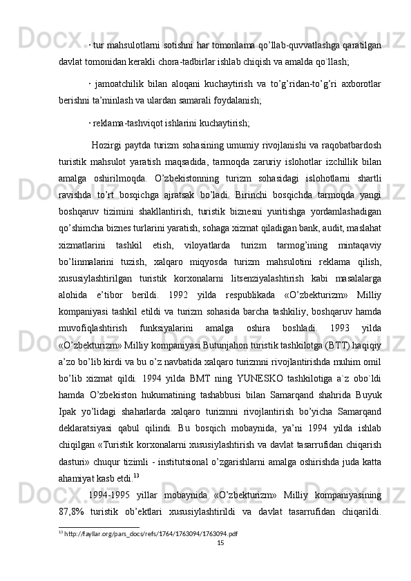 · tur mahsulotlarni sotishni har tomonlama qo’llab-quvvatlashga qaratilgan
davlat tomonidan kerakli chora-tadbirlar ishlab chiqish va amalda qo`llash; 
·   jamoatchilik   bilan   aloqani   kuchaytirish   va   to’g’ridan-to’g’ri   axborotlar
berishni ta’minlash va ulardan samarali foydalanish; 
· reklama-tashviqot ishlarini kuchaytirish; 
Hozirgi paytda turizm sohasining umumiy rivojlanishi va raqobatbardosh
turistik   mahsulot   yaratish   maqsadida,   tarmoqda   zaruriy   islohotlar   izchillik   bilan
amalga   oshirilmoqda.   O’zbekistonning   turizm   sohasidagi   islohotlarni   shartli
ravishda   to’rt   bosqichga   ajratsak   bo’ladi.   Birinchi   bosqichda   tarmoqda   yangi
boshqaruv   tizimini   shakllantirish,   turistik   biznesni   yuritishga   yordamlashadigan
qo’shimcha biznes turlarini yaratish, sohaga xizmat qiladigan bank, audit, maslahat
xizmatlarini   tashkil   etish,   viloyatlarda   turizm   tarmog’ining   mintaqaviy
bo’linmalarini   tuzish,   xalqaro   miqyosda   turizm   mahsulotini   reklama   qilish,
xususiylashtirilgan   turistik   korxonalarni   litsenziyalashtirish   kabi   masalalarga
alohida   e’tibor   berildi.   1992   yilda   respublikada   «O’zbekturizm»   Milliy
kompaniyasi   tashkil   etildi   va   turizm   sohasida   barcha   tashkiliy,   boshqaruv   hamda
muvofiqlashtirish   funksiyalarini   amalga   oshira   boshladi.   1993   yilda
«O’zbekturizm» Milliy kompaniyasi Butunjahon turistik tashkilotga (BTT) haqiqiy
a’zo bo’lib kirdi va bu o’z navbatida xalqaro turizmni rivojlantirishda muhim omil
bo’lib   xizmat   qildi.   1994   yilda   BMT   ning   YUNESKO   tashkilotiga   a`z   obo`ldi
hamda   O’zbekiston   hukumatining   tashabbusi   bilan   Samarqand   shahrida   Buyuk
Ipak   yo’lidagi   shaharlarda   xalqaro   turizmni   rivojlantirish   bo’yicha   Samarqand
deklaratsiyasi   qabul   qilindi.   Bu   bosqich   mobaynida,   ya’ni   1994   yilda   ishlab
chiqilgan «Turistik korxonalarni xususiylashtirish va davlat tasarrufidan chiqarish
dasturi» chuqur tizimli - institutsional o’zgarishlarni amalga oshirishda juda katta
ahamiyat kasb etdi. 13
 
1994-1995   yillar   mobaynida   «O’zbekturizm»   Milliy   kompaniyasining
87,8%   turistik   ob’ektlari   xususiylashtirildi   va   davlat   tasarrufidan   chiqarildi.
13
 http://fayllar.org/pars_docs/refs/1764/1763094/1763094.pdf
15 