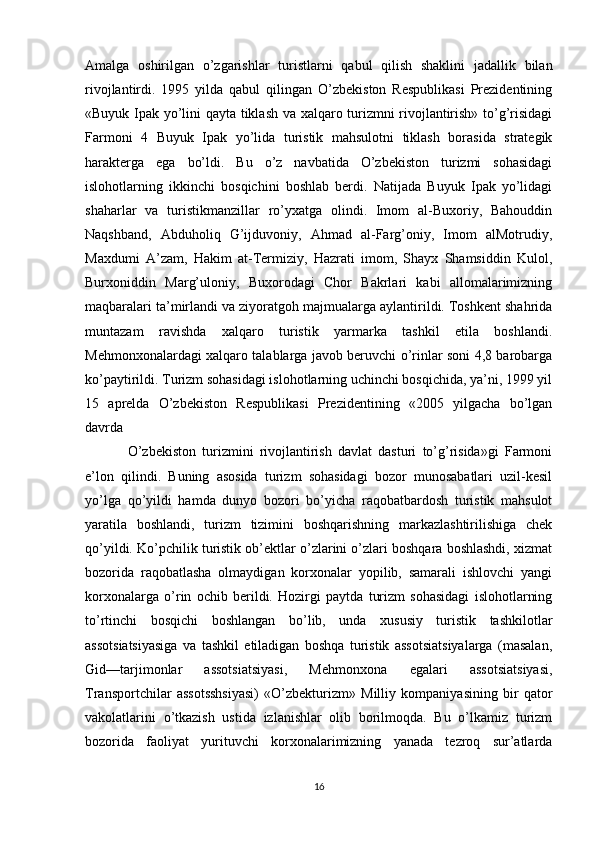Amalga   oshirilgan   o’zgarishlar   turistlarni   qabul   qilish   shaklini   jadallik   bilan
rivojlantirdi.   1995   yilda   qabul   qilingan   O’zbekiston   Respublikasi   Prezidentining
«Buyuk Ipak yo’lini qayta tiklash va xalqaro turizmni rivojlantirish» to’g’risidagi
Farmoni   4   Buyuk   Ipak   yo’lida   turistik   mahsulotni   tiklash   borasida   strategik
harakterga   ega   bo’ldi.   Bu   o’z   navbatida   O’zbekiston   turizmi   sohasidagi
islohotlarning   ikkinchi   bosqichini   boshlab   berdi.   Natijada   Buyuk   Ipak   yo’lidagi
shaharlar   va   turistikmanzillar   ro’yxatga   olindi.   Imom   al-Buxoriy,   Bahouddin
Naqshband,   Abduholiq   G’ijduvoniy,   Ahmad   al-Farg’oniy,   Imom   alMotrudiy,
Maxdumi   A’zam,   Hakim   at-Termiziy,   Hazrati   imom,   Shayx   Shamsiddin   Kulol,
Burxoniddin   Marg’uloniy,   Buxorodagi   Chor   Bakrlari   kabi   allomalarimizning
maqbaralari ta’mirlandi va ziyoratgoh majmualarga aylantirildi. Toshkent shahrida
muntazam   ravishda   xalqaro   turistik   yarmarka   tashkil   etila   boshlandi.
Mehmonxonalardagi xalqaro talablarga javob beruvchi o’rinlar soni 4,8 barobarga
ko’paytirildi. Turizm sohasidagi islohotlarning uchinchi bosqichida, ya’ni, 1999 yil
15   aprelda   O’zbekiston   Respublikasi   Prezidentining   «2005   yilgacha   bo’lgan
davrda
O’zbekiston   turizmini   rivojlantirish   davlat   dasturi   to’g’risida»gi   Farmoni
e’lon   qilindi.   Buning   asosida   turizm   sohasidagi   bozor   munosabatlari   uzil-kesil
yo’lga   qo’yildi   hamda   dunyo   bozori   bo’yicha   raqobatbardosh   turistik   mahsulot
yaratila   boshlandi,   turizm   tizimini   boshqarishning   markazlashtirilishiga   chek
qo’yildi. Ko’pchilik turistik ob’ektlar o’zlarini o’zlari boshqara boshlashdi, xizmat
bozorida   raqobatlasha   olmaydigan   korxonalar   yopilib,   samarali   ishlovchi   yangi
korxonalarga   o’rin   ochib   berildi.   Hozirgi   paytda   turizm   sohasidagi   islohotlarning
to’rtinchi   bosqichi   boshlangan   bo’lib,   unda   xususiy   turistik   tashkilotlar
assotsiatsiyasiga   va   tashkil   etiladigan   boshqa   turistik   assotsiatsiyalarga   (masalan,
Gid—tarjimonlar   assotsiatsiyasi,   Mehmonxona   egalari   assotsiatsiyasi,
Transportchilar   assotsshsiyasi)   «O’zbekturizm»   Milliy   kompaniyasining   bir   qator
vakolatlarini   o’tkazish   ustida   izlanishlar   olib   borilmoqda.   Bu   o’lkamiz   turizm
bozorida   faoliyat   yurituvchi   korxonalarimizning   yanada   tezroq   sur’atlarda
16 