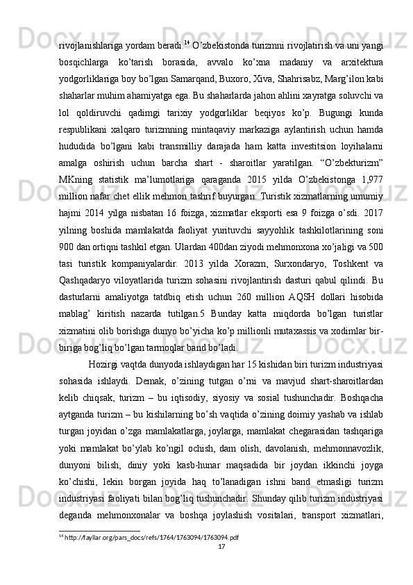 rivojlanishlariga yordam beradi. 14
 O’zbekistonda turizmni rivojlatirish va uni yangi
bosqichlarga   ko’tarish   borasida,   avvalo   ko’xna   madaniy   va   arxitektura
yodgorliklariga boy bo’lgan Samarqand, Buxoro, Xiva, Shahrisabz, Marg’ilon kabi
shaharlar muhim ahamiyatga ega. Bu shaharlarda jahon ahlini xayratga soluvchi va
lol   qoldiruvchi   qadimgi   tarixiy   yodgorliklar   beqiyos   ko’p.   Bugungi   kunda
respublikani   xalqaro   turizmning   mintaqaviy   markaziga   aylantirish   uchun   hamda
hududida   bo’lgani   kabi   transmilliy   darajada   ham   katta   investitsion   loyihalarni
amalga   oshirish   uchun   barcha   shart   -   sharoitlar   yaratilgan.   “O’zbekturizm”
MKning   statistik   ma’lumotlariga   qaraganda   2015   yilda   O’zbekistonga   1,977
million nafar chet ellik mehmon tashrif buyurgan. Turistik xizmatlarning umumiy
hajmi   2014   yilga   nisbatan   16   foizga,   xizmatlar   eksporti   esa   9   foizga   o’sdi.   2017
yilning   boshida   mamlakatda   faoliyat   yurituvchi   sayyohlik   tashkilotlarining   soni
900 dan ortiqni tashkil etgan. Ulardan 400dan ziyodi mehmonxona xo’jaligi va 500
tasi   turistik   kompaniyalardir.   2013   yilda   Xorazm,   Surxondaryo,   Toshkent   va
Qashqadaryo   viloyatlarida   turizm   sohasini   rivojlantirish   dasturi   qabul   qilindi.   Bu
dasturlarni   amaliyotga   tatdbiq   etish   uchun   260   million   AQSH   dollari   hisobida
mablag’   kiritish   nazarda   tutilgan.5   Bunday   katta   miqdorda   bo’lgan   turistlar
xizmatini olib borishga dunyo bo’yicha ko’p millionli mutaxassis va xodimlar bir-
biriga bog’liq bo’lgan tarmoqlar band bo’ladi. 
Hozirgi vaqtda dunyoda ishlaydigan har 15 kishidan biri turizm industriyasi
sohasida   ishlaydi.   Demak,   o’zining   tutgan   o’rni   va   mavjud   shart-sharoitlardan
kelib   chiqsak,   turizm   –   bu   iqtisodiy,   siyosiy   va   sosial   tushunchadir.   Boshqacha
aytganda turizm – bu kishilarning bo’sh vaqtida o’zining doimiy yashab va ishlab
turgan   joyidan   o’zga   mamlakatlarga,   joylarga,   mamlakat   chegarasidan   tashqariga
yoki   mamlakat   bo’ylab   ko’ngil   ochish,   dam   olish,   davolanish,   mehmonnavozlik,
dunyoni   bilish,   diniy   yoki   kasb-hunar   maqsadida   bir   joydan   ikkinchi   joyga
ko’chishi,   lekin   borgan   joyida   haq   to’lanadigan   ishni   band   etmasligi   turizm
industriyasi faoliyati bilan bog’liq tushunchadir. Shunday qilib turizm industriyasi
deganda   mehmonxonalar   va   boshqa   joylashish   vositalari,   transport   xizmatlari,
14
 http://fayllar.org/pars_docs/refs/1764/1763094/1763094.pdf
17 