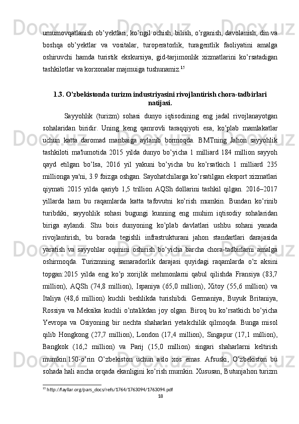 umumovqatlanish ob’yektlari, ko’ngil ochish, bilish, o’rganish, davolanish, din va
boshqa   ob’yektlar   va   vositalar,   turoperatorlik,   turagentlik   faoliyatini   amalga
oshiruvchi   hamda   turistik   ekskursiya,   gid-tarjimonlik   xizmatlarini   ko’rsatadigan
tashkilotlar va korxonalar majmuiga tushunamiz. 15
 
1.3. O’zbekistonda turizm industriyasini rivojlantirish chora-tadbirlari
natijasi.
Sayyohlik   (turizm)   sohasi   dunyo   iqtisodining   eng   jadal   rivojlanayotgan
sohalaridan   biridir.   Uning   keng   qamrovli   taraqqiyoti   esa,   ko’plab   mamlakatlar
uchun   katta   daromad   manbaiga   aylanib   bormoqda.   BMTning   Jahon   sayyohlik
tashkiloti   ma'lumotida   2015   yilda   dunyo   bo’yicha   1   milliard   184   million   sayyoh
qayd   etilgan   bo’lsa,   2016   yil   yakuni   bo’yicha   bu   ko’rsatkich   1   milliard   235
millionga ya'ni, 3.9 foizga oshgan. Sayohatchilarga ko’rsatilgan eksport xizmatlari
qiymati   2015   yilda   qariyb   1,5   trillion   AQSh   dollarini   tashkil   qilgan.   2016–2017
yillarda   ham   bu   raqamlarda   katta   tafovutni   ko’rish   mumkin.   Bundan   ko’rinib
turibdiki,   sayyohlik   sohasi   bugungi   kunning   eng   muhim   iqtisodiy   sohalaridan
biriga   aylandi.   Shu   bois   dunyoning   ko’plab   davlatlari   ushbu   sohani   yanada
rivojlantirish,   bu   borada   tegishli   infrastrukturani   jahon   standartlari   darajasida
yaratish   va   sayyohlar   oqimini   oshirish   bo’yicha   barcha   chora-tadbirlarni   amalga
oshirmoqda.   Turizmning   samaradorlik   darajasi   quyidagi   raqamlarda   o’z   aksini
topgan:2015   yilda   eng   ko’p   xorijlik   mehmonlarni   qabul   qilishda   Fransiya   (83,7
million),   AQSh   (74,8   million),   Ispaniya   (65,0   million),   Xitoy   (55,6   million)   va
Italiya   (48,6   million)   kuchli   beshlikda   turishibdi.   Germaniya,   Buyuk   Britaniya,
Rossiya   va   Meksika   kuchli   o’ntalikdan   joy   olgan.   Biroq   bu   ko’rsatkich   bo’yicha
Yevropa   va   Osiyoning   bir   nechta   shaharlari   yetakchilik   qilmoqda.   Bunga   misol
qilib   Hongkong   (27,7   million),   London   (17,4   million),   Singapur   (17,1   million),
Bangkok   (16,2   million)   va   Parij   (15,0   million)   singari   shaharlarni   keltirish
mumkin.150-o’rin   O’zbekiston   uchun   aslo   xos   emas.   Afsuski,   O’zbekiston   bu
sohada hali ancha orqada ekanligini ko’rish mumkin. Xususan, Butunjahon turizm
15
 http://fayllar.org/pars_docs/refs/1764/1763094/1763094.pdf
18 