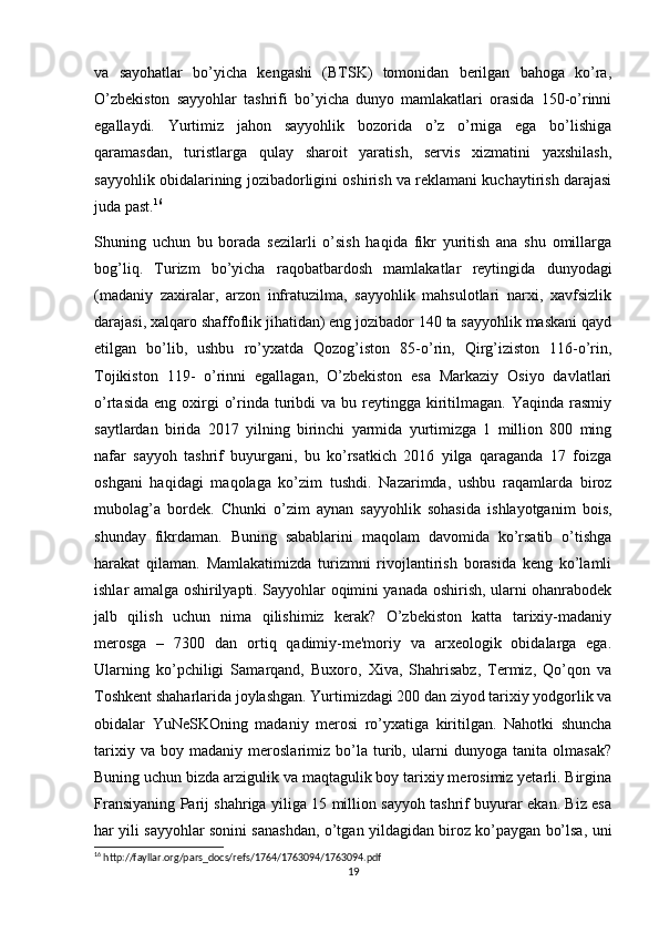 va   sayohatlar   bo’yicha   kengashi   (BTSK)   tomonidan   berilgan   bahoga   ko’ra,
O’zbekiston   sayyohlar   tashrifi   bo’yicha   dunyo   mamlakatlari   orasida   150-o’rinni
egallaydi.   Yurtimiz   jahon   sayyohlik   bozorida   o’z   o’rniga   ega   bo’lishiga
qaramasdan,   turistlarga   qulay   sharoit   yaratish,   servis   xizmatini   yaxshilash,
sayyohlik obidalarining jozibadorligini oshirish va reklamani kuchaytirish darajasi
juda past. 16
Shuning   uchun   bu   borada   sezilarli   o’sish   haqida   fikr   yuritish   ana   shu   omillarga
bog’liq.   Turizm   bo’yicha   raqobatbardosh   mamlakatlar   reytingida   dunyodagi
(madaniy   zaxiralar,   arzon   infratuzilma,   sayyohlik   mahsulotlari   narxi,   xavfsizlik
darajasi, xalqaro shaffoflik jihatidan) eng jozibador 140 ta sayyohlik maskani qayd
etilgan   bo’lib,   ushbu   ro’yxatda   Qozog’iston   85-o’rin,   Qirg’iziston   116-o’rin,
Tojikiston   119-   o’rinni   egallagan,   O’zbekiston   esa   Markaziy   Osiyo   davlatlari
o’rtasida  eng  oxirgi   o’rinda turibdi  va  bu reytingga  kiritilmagan.  Yaqinda rasmiy
saytlardan   birida   2017   yilning   birinchi   yarmida   yurtimizga   1   million   800   ming
nafar   sayyoh   tashrif   buyurgani,   bu   ko’rsatkich   2016   yilga   qaraganda   17   foizga
oshgani   haqidagi   maqolaga   ko’zim   tushdi.   Nazarimda,   ushbu   raqamlarda   biroz
mubolag’a   bordek.   Chunki   o’zim   aynan   sayyohlik   sohasida   ishlayotganim   bois,
shunday   fikrdaman.   Buning   sabablarini   maqolam   davomida   ko’rsatib   o’tishga
harakat   qilaman.   Mamlakatimizda   turizmni   rivojlantirish   borasida   keng   ko’lamli
ishlar amalga oshirilyapti. Sayyohlar oqimini yanada oshirish, ularni ohanrabodek
jalb   qilish   uchun   nima   qilishimiz   kerak?   O’zbekiston   katta   tarixiy-madaniy
merosga   –   7300   dan   ortiq   qadimiy-me'moriy   va   arxeologik   obidalarga   ega.
Ularning   ko’pchiligi   Samarqand,   Buxoro,   Xiva,   Shahrisabz,   Termiz,   Qo’qon   va
Toshkent shaharlarida joylashgan. Yurtimizdagi 200 dan ziyod tarixiy yodgorlik va
obidalar   YuNeSKOning   madaniy   merosi   ro’yxatiga   kiritilgan.   Nahotki   shuncha
tarixiy   va   boy   madaniy   meroslarimiz   bo’la   turib,   ularni   dunyoga   tanita   olmasak?
Buning uchun bizda arzigulik va maqtagulik boy tarixiy merosimiz yetarli. Birgina
Fransiyaning Parij shahriga yiliga 15 million sayyoh tashrif buyurar ekan. Biz esa
har yili sayyohlar sonini sanashdan, o’tgan yildagidan biroz ko’paygan bo’lsa, uni
16
 http://fayllar.org/pars_docs/refs/1764/1763094/1763094.pdf
19 
