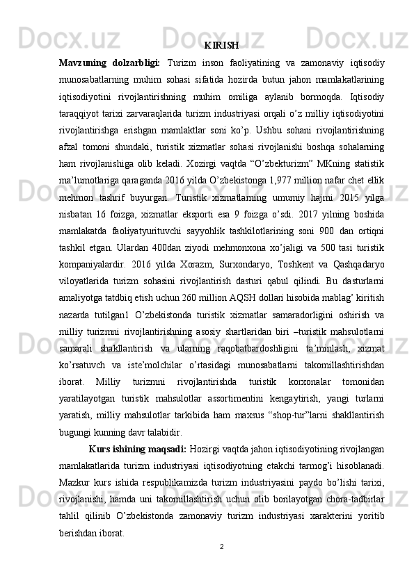 KIRISH
Mavzuning   dolzarbligi:   Turizm   inson   faoliyatining   va   zamonaviy   iqtisodiy
munosabatlarning   muhim   sohasi   sifatida   hozirda   butun   jahon   mamlakatlarining
iqtisodiyotini   rivojlantirishning   muhim   omiliga   aylanib   bormoqda.   Iqtisodiy
taraqqiyot   tarixi   zarvaraqlarida   turizm   industriyasi   orqali   o’z   milliy   iqtisodiyotini
rivojlantirishga   erishgan   mamlaktlar   soni   ko’p.   Ushbu   sohani   rivojlantirishning
afzal   tomoni   shundaki,   turistik   xizmatlar   sohasi   rivojlanishi   boshqa   sohalarning
ham   rivojlanishiga   olib   keladi.   Xozirgi   vaqtda   “O’zbekturizm”   MKning   statistik
ma’lumotlariga qaraganda 2016 yilda O’zbekistonga 1,977 million nafar chet ellik
mehmon   tashrif   buyurgan.   Turistik   xizmatlarning   umumiy   hajmi   2015   yilga
nisbatan   16   foizga,   xizmatlar   eksporti   esa   9   foizga   o’sdi.   2017   yilning   boshida
mamlakatda   faoliyatyurituvchi   sayyohlik   tashkilotlarining   soni   900   dan   ortiqni
tashkil   etgan.   Ulardan   400dan   ziyodi   mehmonxona   xo’jaligi   va   500   tasi   turistik
kompaniyalardir.   2016   yilda   Xorazm,   Surxondaryo,   Toshkent   va   Qashqadaryo
viloyatlarida   turizm   sohasini   rivojlantirish   dasturi   qabul   qilindi.   Bu   dasturlarni
amaliyotga tatdbiq etish uchun 260 million AQSH dollari hisobida mablag’ kiritish
nazarda   tutilgan1   O’zbekistonda   turistik   xizmatlar   samaradorligini   oshirish   va
milliy   turizmni   rivojlantirishning   asosiy   shartlaridan   biri   –turistik   mahsulotlarni
samarali   shakllantirish   va   ularning   raqobatbardoshligini   ta’minlash,   xizmat
ko’rsatuvch   va   iste’molchilar   o’rtasidagi   munosabatlarni   takomillashtirishdan
iborat.   Milliy   turizmni   rivojlantirishda   turistik   korxonalar   tomonidan
yaratilayotgan   turistik   mahsulotlar   assortimentini   kengaytirish,   yangi   turlarni
yaratish,   milliy   mahsulotlar   tarkibida   ham   maxsus   “shop-tur”larni   shakllantirish
bugungi kunning davr talabidir.   
Kurs ishining maqsadi:  Hozirgi vaqtda jahon iqtisodiyotining rivojlangan
mamlakatlarida   turizm   industriyasi   iqtisodiyotning   etakchi   tarmog’i   hisoblanadi.
Mazkur   kurs   ishida   respublikamizda   turizm   industriyasini   paydo   bo’lishi   tarixi,
rivojlanishi,   hamda   uni   takomillashtirish   uchun   olib   borilayotgan   chora-tadbirlar
tahlil   qilinib   O’zbekistonda   zamonaviy   turizm   industriyasi   xarakterini   yoritib
berishdan iborat. 
2 