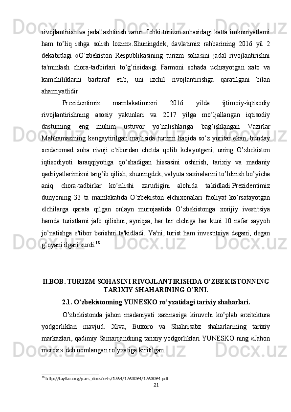 rivojlantirish va jadallashtirish zarur. Ichki turizm sohasidagi katta imkoniyatlarni
ham   to’liq   ishga   solish   lozim».Shuningdek,   davlatimiz   rahbarining   2016   yil   2
dekabrdagi   «O’zbekiston   Respublikasining   turizm   sohasini   jadal   rivojlantirishni
ta'minlash   chora-tadbirlari   to’g’risida»gi   Farmoni   sohada   uchrayotgan   xato   va
kamchiliklarni   bartaraf   etib,   uni   izchil   rivojlantirishga   qaratilgani   bilan
ahamiyatlidir. 
Prezidentimiz   mamlakatimizni   2016   yilda   ijtimoiy-iqtisodiy
rivojlantirishning   asosiy   yakunlari   va   2017   yilga   mo’ljallangan   iqtisodiy
dasturning   eng   muhim   ustuvor   yo’nalishlariga   bag’ishlangan   Vazirlar
Mahkamasining   kengaytirilgan  majlisida  turizm   haqida so’z  yuritar   ekan,  bunday
serdaromad   soha   rivoji   e'tibordan   chetda   qolib   kelayotgani,   uning   O’zbekiston
iqtisodiyoti   taraqqiyotiga   qo’shadigan   hissasini   oshirish,   tarixiy   va   madaniy
qadriyatlarimizni targ’ib qilish, shuningdek, valyuta zaxiralarini to’ldirish bo’yicha
aniq   chora-tadbirlar   ko’rilishi   zarurligini   alohida   ta'kidladi.Prezidentimiz
dunyoning   33   ta   mamlakatida   O’zbekiston   elchixonalari   faoliyat   ko’rsatayotgan
elchilarga   qarata   qilgan   onlayn   murojaatida   O’zbekistonga   xorijiy   ivestitsiya
hamda   turistlarni   jalb   qilishni,   ayniqsa,   har   bir   elchiga   har   kuni   10   nafar   sayyoh
jo’natishga   e'tibor   berishni   ta'kidladi.   Ya'ni,   turist   ham   investitsiya   degani,   degan
g’oyani ilgari surdi. 18
    
II.BOB. TURIZM SOHASINI RIVOJLANTIRISHDA O’ZBEKISTONNING
TARIXIY SHAHARINING O’RNI.
2.1. O’zbekistonning YUNESKO ro’yxatidagi tarixiy shaharlari.
O’zbekistonda   jahon   madaniyati   xazinasiga   kiruvchi   ko’plab   arxitektura
yodgorliklari   mavjud.   Xiva,   Buxoro   va   Shahrisabz   shaharlarining   tarixiy
markazlari, qadimiy Samarqandning tarixiy yodgorliklari YUNESKO ning «Jahon
merosi» deb nomlangan ro’yxatiga kiritilgan.
18
 http://fayllar.org/pars_docs/refs/1764/1763094/1763094.pdf
21 
