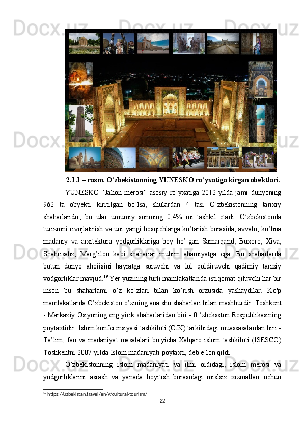 2.1.1 – rasm. O’zbekistonning YUNESKO ro’yxatiga kirgan obektlari.
YUNESKO   “Jahon   merosi”   asosiy   ro’yxatiga   2012-yilda   jami   dunyoning
962   ta   obyekti   kiritilgan   bo’lsa,   shulardan   4   tasi   O’zbekistonning   tarixiy
shaharlaridir,   bu   ular   umumiy   sonining   0,4%   ini   tashkil   etadi.   O’zbekistonda
turizmni rivojlatirish va uni yangi bosqichlarga ko’tarish borasida, avvalo, ko’hna
madaniy   va   arxitektura   yodgorliklariga   boy   ho’!gan   Samarqand,   Buxoro,   Xiva,
Shahrisabz,   Marg’ilon   kabi   shahariar   muhim   ahamiyatga   ega.   Bu   shaharlarda
butun   dunyo   ahoiisini   hayratga   soiuvchi   va   lol   qoldiruvchi   qadimiy   tarixiy
vodgorliklar mavjud. 19
 Yer yuzining turli mamlakatlarida istiqomat qiluvchi har bir
inson   bu   shaharlami   o’z   ko’zlari   bilan   ko’rish   orzusida   yashaydilar.   Ko'p
mamlakatlarda O’zbekiston o’zining ana shu shaharlari bilan mashhurdir. Toshkent
- Markaziy Osiyoning eng yirik shaharlaridan biri - 0 ‘zbeksston Respublikasining
poytaxtidir. Islom konferensiyasi tashkiloti (OfK) tarkibidagi muassasalardan biri -
Ta’lim,   fan   va   madaniyat   masalalari   bo'yicha   Xalqaro   islom   tashkiloti   (ISESCO)
Toshkentni 2007-yiIda Islom madaniyati poytaxti, deb e’lon qildi. 
O’zbekistonning   islom   madaniyati   va   ilmi   oididagi,   islom   merosi   va
yodgorliklarini   asrash   va   yanada   boyitish   borasidagi   mislsiz   xizmatlari   uchun
19
 https://uzbekistan.travel/en/v/cultural-tourism/
22 