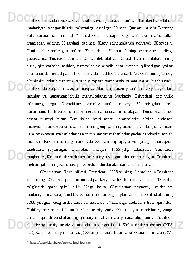 Toshkent   shunday   yuksak   va   faxrli   unvonga   sazovor   bo’ldi.   Toshkentda   «Jahon
madaniyati   yodgorliklari»   ro’yxatiga   kiritilgan   Usmon   Qur’oni   hamda   Beruniy
kutubxonasi   saqlanmoqda. 20
  Toshkent   haqidagi   eng   dastlabki   ma’lumotlar
eramizdan   oddingi   II   asrdagi   qadimgi   Xitoy   solnomalarida   uchraydi.   Xitoyda   u
Yuni,   deb   nomlangan   bo’lsa,   Eron   shohi   Shopur   I   ning   eramizdan   oldingi
yozuvlarida   Toshkent   atroflari   Choch   deb   atalgan.   Choch   turli   mamlakatlaming
oltin,   qimmatbaho   toshlar,   ziravorlar   va   ajoyib   otlar   eksport   qilinadigan   yoilar
chorrahasida   joylashgan.   Hozirgi   kunda   Toshkent   o’zida   0   ‘zbekistonning   tarixiy
o’tmishini   eslatib   turuvchi   taraqqiy   topgan   zamonaviy   sanoat   shahri   hisoblanadi.
Toshkentda ko’plab muzeylar mavjud. Masalan, Tasviriy san’at muzeyi haykallar,
rasmlar   va   hunarmandchiiik   mahsulotlarining   Markaziy   Osiyodagi   eng   yirik
to’plamiga   ega.   O’zbekiston   Amaliy   san’at   muzeyi   30   mingdan   ortiq
hunarmandchiiik   va   xalq   milliy   merosi   namunalarini   to’plagan.   Temuriylar   tarixi
davlat   muzeyi   butun   Temuriylar   davri   tarixi   namunalarini   o’zida   jamlagan
muzeydir. Tarixiy Eski Juva - shahaming eng qadimiy bozorlaridan biri, unda hozir
ham oziq-ovqat mahsulotlaridan tortib sanoat  mahsulotlarigacha barchasini  topish
mumkin.   Eski   shahaming   markazida   XVI   asming   ajoyib   yodgorligi   -   Baroqxon
madrasasi   joylashgan.   Bulardan   tashqari,   1966-yilgi   zilziladan   Yunusxon
maqbarasi, Ko’kaldosh madrasasi kabi ajoyib yodgorliklar omon qolgan. Toshkent
metrosi jahonning zamonaviy arxitektura durdonalaridan biri hisoblanadi. 
O’zbekiston   Respublikasi   Prezidenti   2008-yilning   2-aprelida   «Toshkent
shahrining   2200-yilligini   nishonlashga   tayyorgarlik   ko’rish   va   uni   o’tkazish»
to’g’risida   qaror   qabul   qildi.   Unga   ko’ra,   O’zbekiston   poytaxti,   ilm-fan   va
madaniyat   markazi,   tinchlik   va   do’stlik   ramziga   aylangan   Toshkent   shahrining
2200-yilligini   keng   nishonlash   va   munosib   o’tkazishga   alohida   e’tibor   qaratildi.
Yubiley   munosabati   bilan   ko'plab   tarixiy   yodgorliklar   qayta   ta’mirlandi,   yangi
binolar qurildi va shahaming ijtimoiy infratuzilmasi yanada obod boidi. Toshkent
shahrining asosiy tarixiy va arxitektura yodgorliklari: Ko’kaldosh madrasasi (XIV
asr), Kaffol Shoshiy maqbarasi, (XVasr), Hazrati Imom arxitektura majmuasi (XVI
20
  https://uzbekistan.travel/en/v/cultural-tourism/
23 