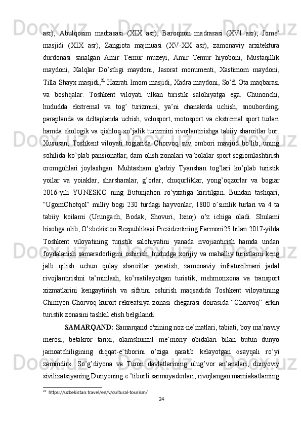 asr),   Abulqosim   madrasasi   (XIX   asr),   Baroqxon   madrasasi   (XVI   asr),   Jome’
masjidi   (XIX   asr),   Zangiota   majmuasi   (XV-XX   asr),   zamonaviy   arxitektura
durdonasi   sanalgan   Amir   Temur   muzeyi,   Amir   Temur   hiyoboni,   Mustaqillik
maydoni,   Xalqlar   Do’stligi   maydoni,   Jasorat   monumenti,   Xastimom   maydoni,
Tilla Shayx masjidi, 21
 Hazrati Imom masjidi, Xadra maydoni, So’fi Ota maqbarasi
va   boshqalar.   Toshkent   viloyati   ulkan   turistik   salohiyatga   ega.   Chunonchi,
hududda   ekstremal   va   tog’   turizmini,   ya’ni   chanakrda   uchish,   snoubording,
paraplanda   va   deltaplanda   uchish,   velosport,   motosport   va   ekstremal   sport   turlari
hamda ekologik va qishloq xo’jalik turizmini rivojlantirishga tabiiy sharoitlar bor.
Xususan,   Toshkent   viloyati   togiarida   Chorvoq   suv   ombori   mavjud   bo’lib,   uning
sohilida ko’plab pansionatlar, dam olish zonalari va bolalar sport sogiomlashtirish
oromgohlari   joylashgan.   Muhtasham   g’arbiy   Tyanshan   tog’lari   ko’plab   turistik
yoilar   va   yoiaklar,   sharsharalar,   g’orlar,   chuqurliklar,   yong’oqzorlar   va   bogiar
2016-yili   YUNESKO   ning   Butunjahon   ro’yxatiga   kiritilgan.   Bundan   tashqari,
“UgomChotqol”   milliy   bogi   230   turdagi   hayvonlar,   1800   o’simlik   turlari   va   4   ta
tabiiy   koilami   (Urungach,   Bodak,   Shovuri,   Ixnoj)   o’z   ichiga   oladi.   Shulami
hisobga olib, O’zbekiston Respublikasi Prezidentining Farmoni25 bilan 2017-yilda
Toshkent   viloyatining   turistik   salohiyatini   yanada   rivojiantirish   hamda   undan
foydalanish samaradorligini oshirish, hududga xorijiy va mahalliy turistlarni keng
jalb   qilish   uchun   qulay   sharoitlar   yaratish,   zamonaviy   infratuzilmani   jadal
rivojlantirishni   ta’minlash,   ko’rsatilayotgan   turistik,   mehmonxona   va   transport
xizmatlarini   kengaytirish   va   sifatini   oshirish   maqsadida   Toshkent   viloyatining
Chimyon-Chorvoq   kurort-rekreatsiya   zonasi   chegarasi   doirasida   “Chorvoq”   erkin
turistik zonasini tashkil etish belgilandi. 
SAMARQAND:  Samarqand o'zining noz-ne’matlari, tabiati, boy ma’naviy
merosi,   betakror   tarixi,   olamshumul   me’moriy   obidalari   bilan   butun   dunyo
jamoatchiligining   diqqat-e’tiborini   o’ziga   qaratib   kelayotgan   «sayqali   ro’yi
zamindir».   So’g’diyona   va   Turon   davlatlarining   ulug’vor   an’analari,   dunyoviy
sivilizatsiyaning Dunyoning e ’tiborli sarmoyadorlari, rivojlangan mamiakatlaming
21
  https://uzbekistan.travel/en/v/cultural-tourism/
24 