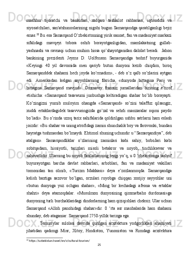 mashhur   tijoratchi   va   bankirlari,   xalqaro   tashkilot   rahbariari,   iqtisodchi   va
siyosatchilari, san'atshunoslarining nigohi bugun Samarqandga qaratilganligi bejiz
emas. 22
 Bu esa Samarqand O’zbekistonning yirik sanoat, fan va madaniyat markazi
sifalidagi   mavqeyi   tobora   oshib   borayotganligidan,   mamlakatning   gullab-
yashnashi  va ravnaqi uchun muhim hissa qo’shayotganidan dalolat beradi.   Jahon
bankining   prezidenti   Jeyms   D.   Uolfenson   Samarqandga   tashrif   buyurganida
«Keyingi   40   yil   davomida   men   qariyb   butun   dunyoni   kezib   chiqdim,   biroq
Samarqanddek   shahami   hech   joyda   ko’rmadim»,  -   deb  o’z  qalb   so’zlarini   aytgan
edi.   Amerikadan   kelgan   sayyohlarning   fikricha,   «dunyoda   bittagina   Parij   va
bittagina   Samarqand   mavjud».   Ommaviy   fransuz   jumallaridan   birining   e’tirof
etishicha:   «Samarqand   tasawumi   junbushga   keltiradigan   shahar   bo’lib   borayapti.
Ko’zingizni   yumib   muloyim   ohangda   «Samarqand»   so’zini   talaffuz   qilsangiz,
xuddi   ertaklardagidek   tasavvuringizda   go’zal   va   sehrli   manzaralar   oqimi   paydo
bo’ladi». Bu o’rinda uzoq tarix sahifalarida qoldirilgan ushbu satrlarni ham eslash
joizdir: «Bu shahar va uning atrofidagi zamin shunchalik boy va farovonki, bundan
hayratga tushmasdan bo’lmaydi. Ehtimol shuning uchundir u “Samarqandiya”, deb
atalgan».   Samarqandliklar   o’zlarining   zaminlari   kabi   sahiy,   boboJari   kabi
sobitqadam,   hissiyotli,   tarixlari   misoli   betakror   va   noyob,   tinchliksevar   va
sahovatlidir. Ularning bu noyob fazilatlarining tengi yo’q, u 0 ‘zbekistonga tashrif
buyurayotgan   barcha   davlat   rahbarlari,   arboblari,   fan   va   madaniyat   vakillari
tomonidan   tan   olinib,   «Turizm   Makkasi»   deya   e’zozlanmoqda.   Samarqandga
kelish   baxtiga   sazovor   bo’lgan,   orzulari   ruyobga   chiqqan   xorijiy   sayyohlar   uni
«butun   dunyoga   yuz   ochgan   shahar»,   «Ming   bir   kechadagi   afeona   va   ertaklar
shahri»   deya   atamoqdalar.   «Musulmon   dunyosining   qimmatbaho   durdonasi»ga
dunyoning turli burchaklaridagi dindorlarning ham qiziqishlari cheksiz. Ular uchun
Samarqand   «Alloh   panohidagi   shahar»dir.   0   ‘rta   asr   manbalarida   ham   shahami
shunday, deb ataganiar. Samarqand 2750-yillik tarixga ega. 
Temuriylar   sulolasi   davrida   qurilgan   arxitektura   yodgorliklari   ahamiyati
jihatidan   qadimgi   Misr,   Xitoy,   Hindiston,   Yunoniston   va   Rimdagi   arxitektura
22
 https://uzbekistan.travel/en/v/cultural-tourism/
25 