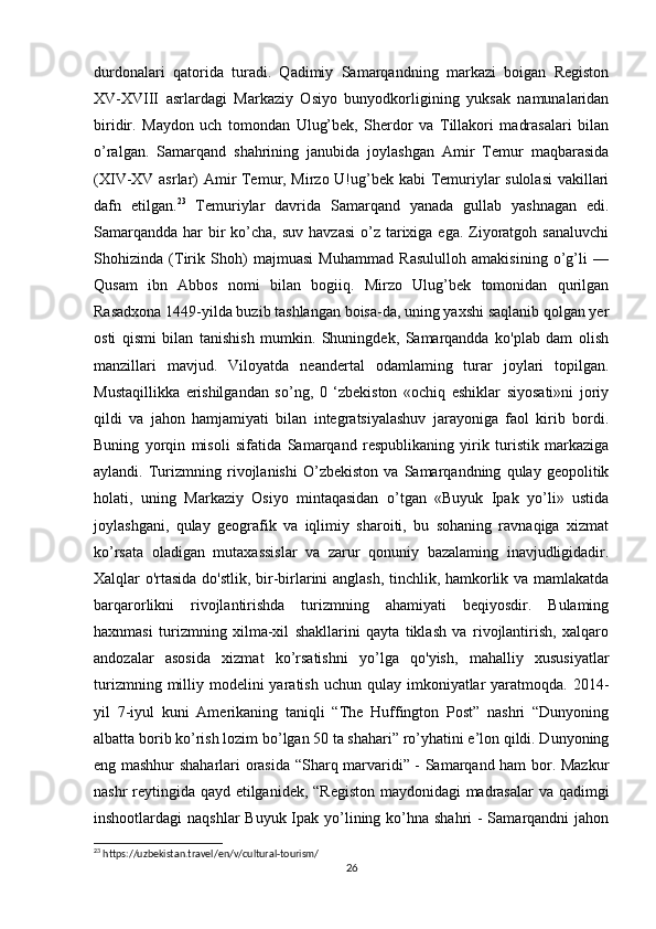 durdonalari   qatorida   turadi.   Qadimiy   Samarqandning   markazi   boigan   Registon
XV-XVIII   asrlardagi   Markaziy   Osiyo   bunyodkorligining   yuksak   namunalaridan
biridir.   Maydon   uch   tomondan   Ulug’bek,   Sherdor   va   Tillakori   madrasalari   bilan
o’ralgan.   Samarqand   shahrining   janubida   joylashgan   Amir   Temur   maqbarasida
(XIV-XV asrlar) Amir Temur, Mirzo U!ug’bek kabi Temuriylar sulolasi  vakillari
dafn   etilgan. 23
  Temuriylar   davrida   Samarqand   yanada   gullab   yashnagan   edi.
Samarqandda  har  bir  ko’cha, suv havzasi  o’z tarixiga ega. Ziyoratgoh sanaluvchi
Shohizinda   (Tirik   Shoh)   majmuasi   Muhammad   Rasululloh   amakisining   o’g’li   —
Qusam   ibn   Abbos   nomi   bilan   bogiiq.   Mirzo   Ulug’bek   tomonidan   qurilgan
Rasadxona 1449-yilda buzib tashlangan boisa-da, uning yaxshi saqlanib qolgan yer
osti   qismi   bilan   tanishish   mumkin.   Shuningdek,   Samarqandda   ko'plab   dam   olish
manzillari   mavjud.   Viloyatda   neandertal   odamlaming   turar   joylari   topilgan.
Mustaqillikka   erishilgandan   so’ng,   0   ‘zbekiston   «ochiq   eshiklar   siyosati»ni   joriy
qildi   va   jahon   hamjamiyati   bilan   integratsiyalashuv   jarayoniga   faol   kirib   bordi.
Buning   yorqin   misoli   sifatida   Samarqand   respublikaning   yirik   turistik   markaziga
aylandi.   Turizmning   rivojlanishi   O’zbekiston   va   Samarqandning   qulay   geopolitik
holati,   uning   Markaziy   Osiyo   mintaqasidan   o’tgan   «Buyuk   Ipak   yo’li»   ustida
joylashgani,   qulay   geografik   va   iqlimiy   sharoiti,   bu   sohaning   ravnaqiga   xizmat
ko’rsata   oladigan   mutaxassislar   va   zarur   qonuniy   bazalaming   inavjudligidadir.
Xalqlar o'rtasida do'stlik, bir-birlarini anglash, tinchlik, hamkorlik va mamlakatda
barqarorlikni   rivojlantirishda   turizmning   ahamiyati   beqiyosdir.   Bulaming
haxnmasi   turizmning   xilma-xil   shakllarini   qayta   tiklash   va   rivojlantirish,   xalqaro
andozalar   asosida   xizmat   ko’rsatishni   yo’lga   qo'yish,   mahalliy   xususiyatlar
turizmning  milliy  modelini  yaratish  uchun  qulay  imkoniyatlar  yaratmoqda.  2014-
yil   7-iyul   kuni   Amerikaning   taniqli   “The   Huffington   Post”   nashri   “Dunyoning
albatta borib ko’rish lozim bo’lgan 50 ta shahari” ro’yhatini e’lon qildi. Dunyoning
eng mashhur shaharlari orasida “Sharq marvaridi” - Samarqand ham bor. Mazkur
nashr reytingida qayd etilganidek, “Registon maydonidagi madrasalar va qadimgi
inshootlardagi naqshlar  Buyuk Ipak yo’lining ko’hna shahri  - Samarqandni jahon
23
 https://uzbekistan.travel/en/v/cultural-tourism/
26 